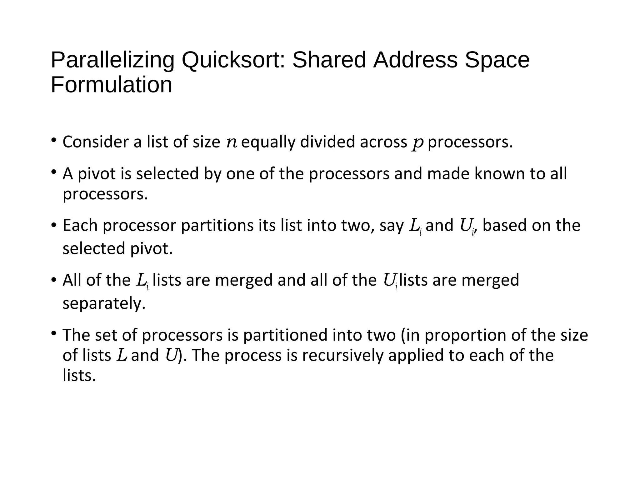 Parallelizing Quicksort: Shared Address Space
Formulation
• Consider a list of size n equally divided across p processors.
• A pivot is selected by one of the processors and made known to all
processors.
• Each processor partitions its list into two, say Li and Ui, based on the
selected pivot.
• All of the Li lists are merged and all of the Ui lists are merged
separately.
• The set of processors is partitioned into two (in proportion of the size
of lists L and U). The process is recursively applied to each of the
lists.
 