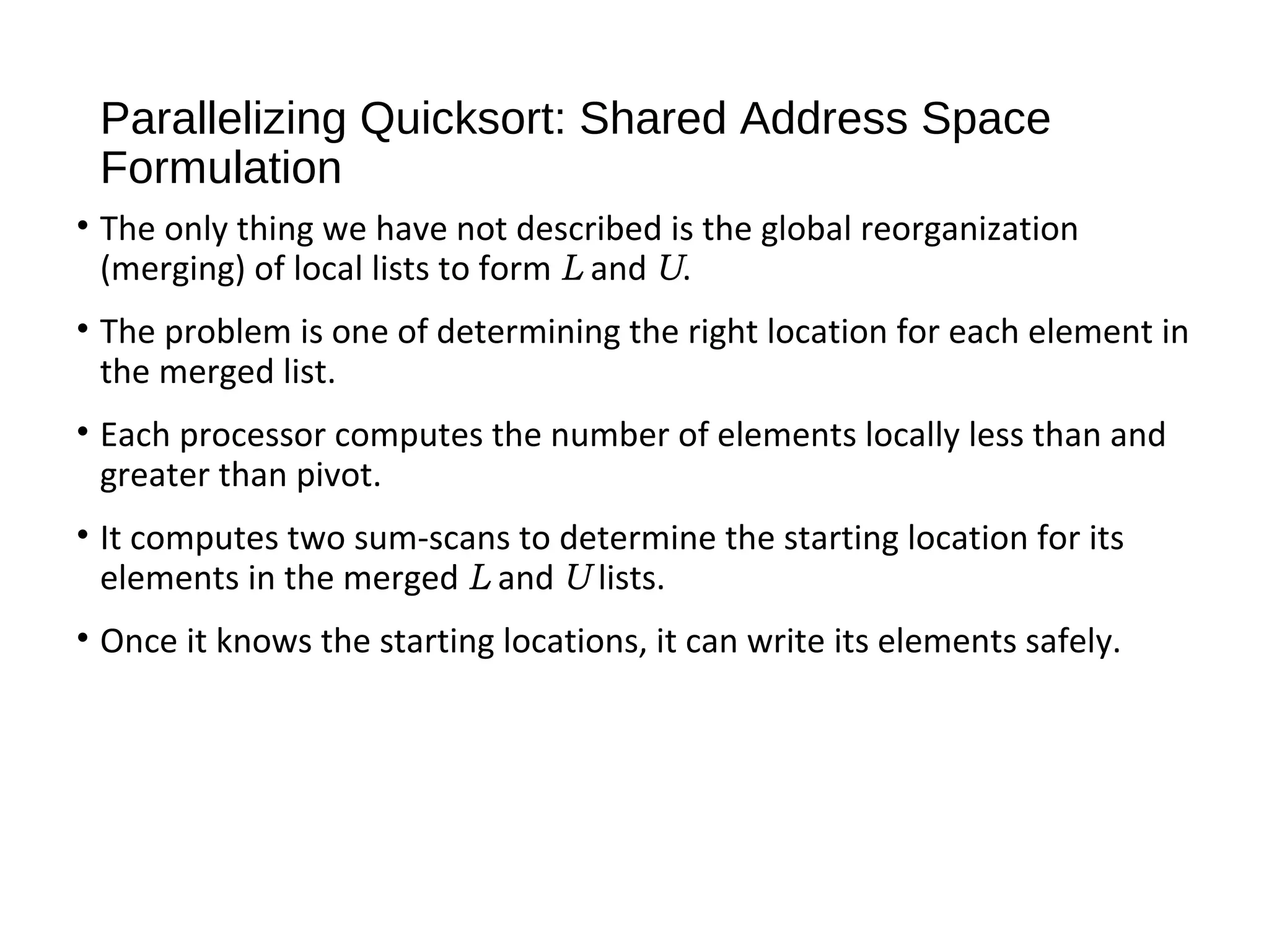 Parallelizing Quicksort: Shared Address Space
Formulation
• The only thing we have not described is the global reorganization
(merging) of local lists to form L and U.
• The problem is one of determining the right location for each element in
the merged list.
• Each processor computes the number of elements locally less than and
greater than pivot.
• It computes two sum-scans to determine the starting location for its
elements in the merged L and U lists.
• Once it knows the starting locations, it can write its elements safely.
 