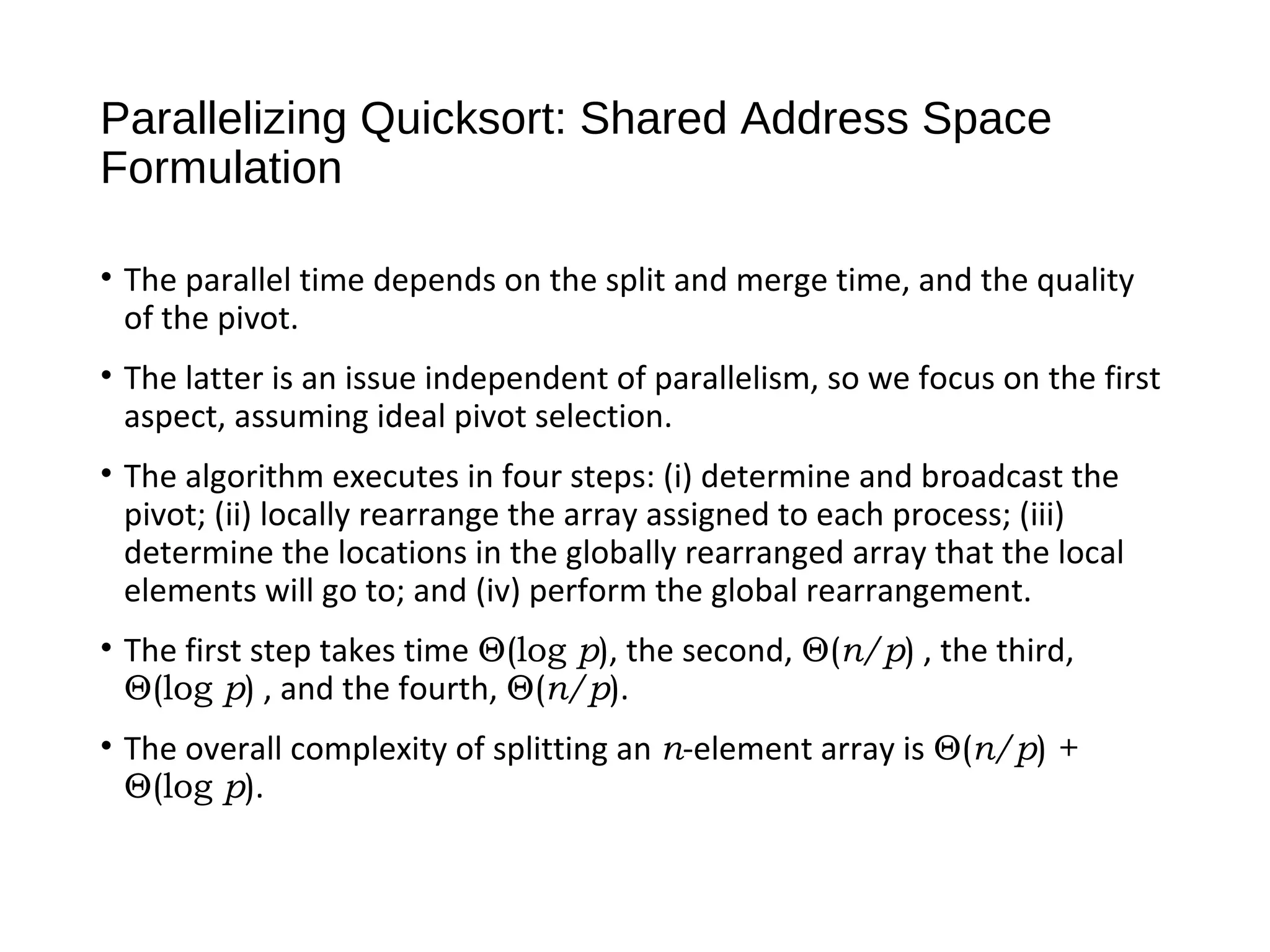 Parallelizing Quicksort: Shared Address Space
Formulation
• The parallel time depends on the split and merge time, and the quality
of the pivot.
• The latter is an issue independent of parallelism, so we focus on the first
aspect, assuming ideal pivot selection.
• The algorithm executes in four steps: (i) determine and broadcast the
pivot; (ii) locally rearrange the array assigned to each process; (iii)
determine the locations in the globally rearranged array that the local
elements will go to; and (iv) perform the global rearrangement.
• The first step takes time Θ(log p), the second, Θ(n/p) , the third,
Θ(log p) , and the fourth, Θ(n/p).
• The overall complexity of splitting an n-element array is Θ(n/p) +
Θ(log p).
 