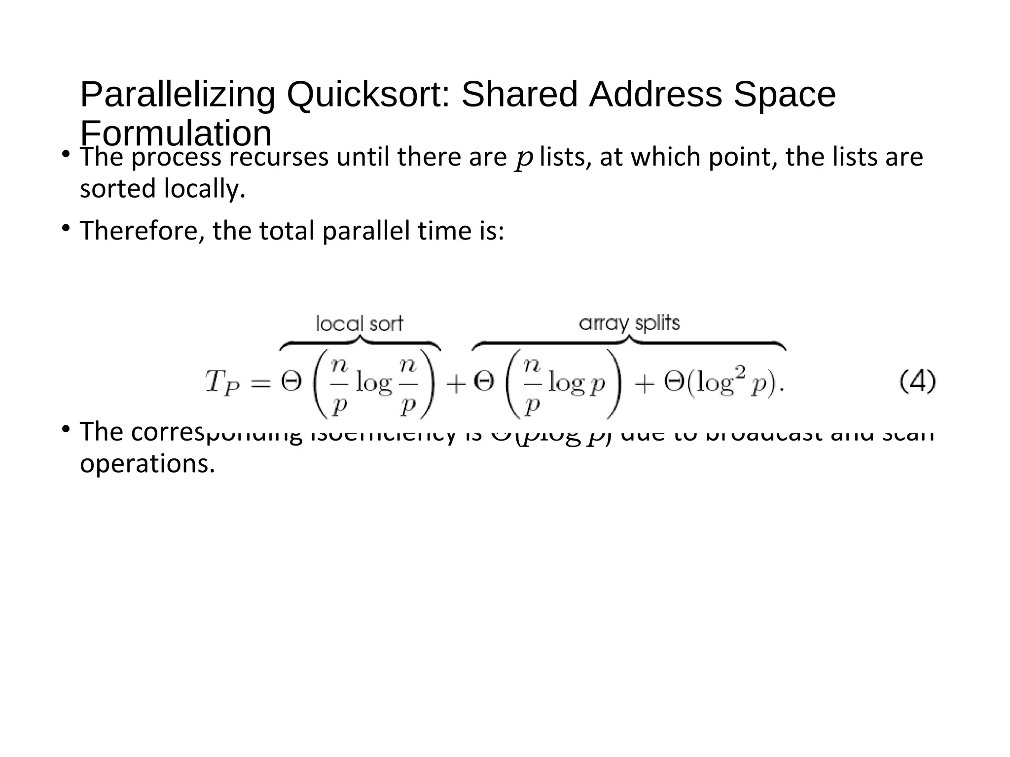 Parallelizing Quicksort: Shared Address Space
Formulation
• The process recurses until there are p lists, at which point, the lists are
sorted locally.
• Therefore, the total parallel time is:
• The corresponding isoefficiency is Θ(plog2
p) due to broadcast and scan
operations.
 