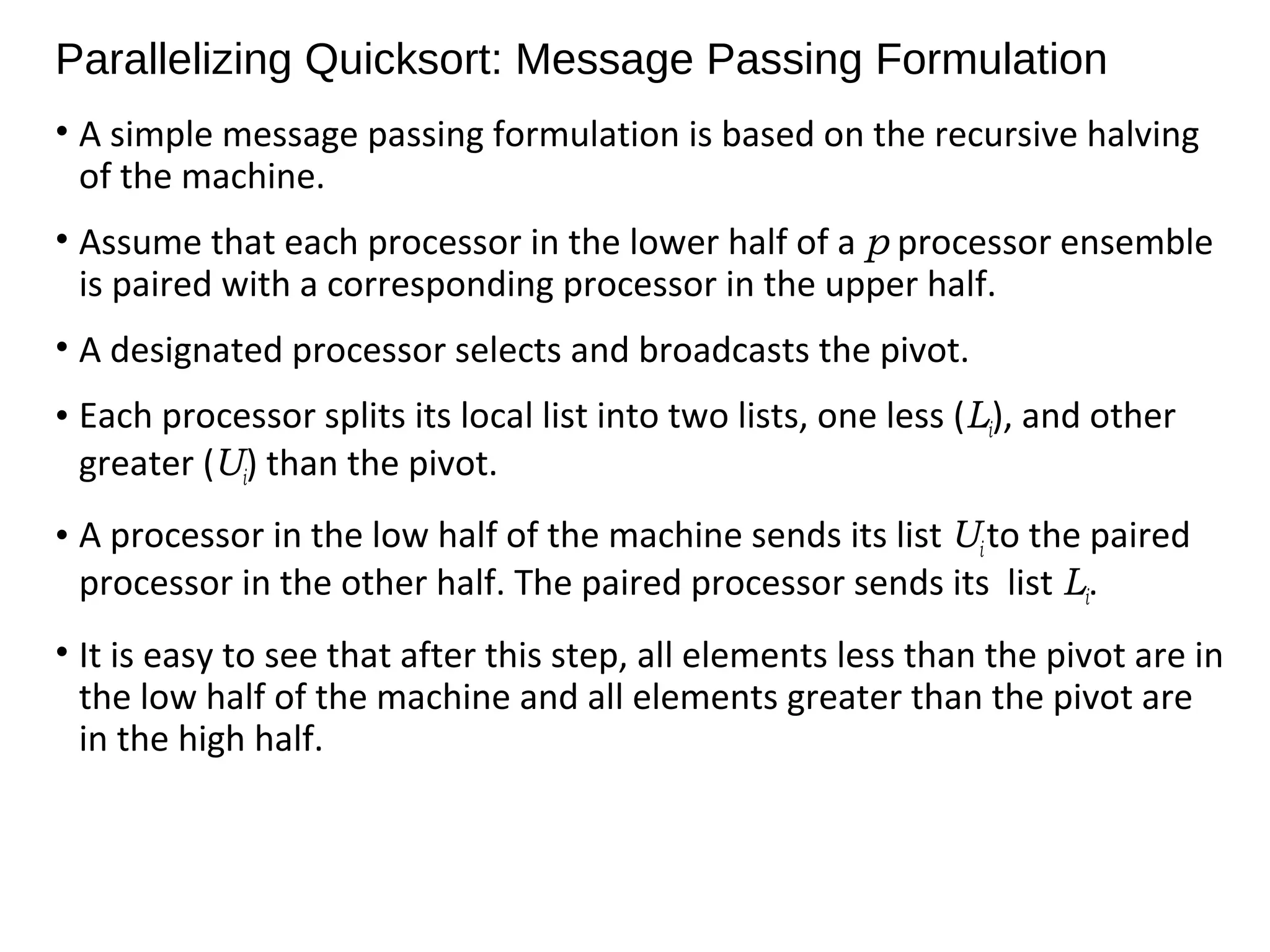 Parallelizing Quicksort: Message Passing Formulation
• A simple message passing formulation is based on the recursive halving
of the machine.
• Assume that each processor in the lower half of a p processor ensemble
is paired with a corresponding processor in the upper half.
• A designated processor selects and broadcasts the pivot.
• Each processor splits its local list into two lists, one less (Li), and other
greater (Ui) than the pivot.
• A processor in the low half of the machine sends its list Ui to the paired
processor in the other half. The paired processor sends its list Li.
• It is easy to see that after this step, all elements less than the pivot are in
the low half of the machine and all elements greater than the pivot are
in the high half.
 