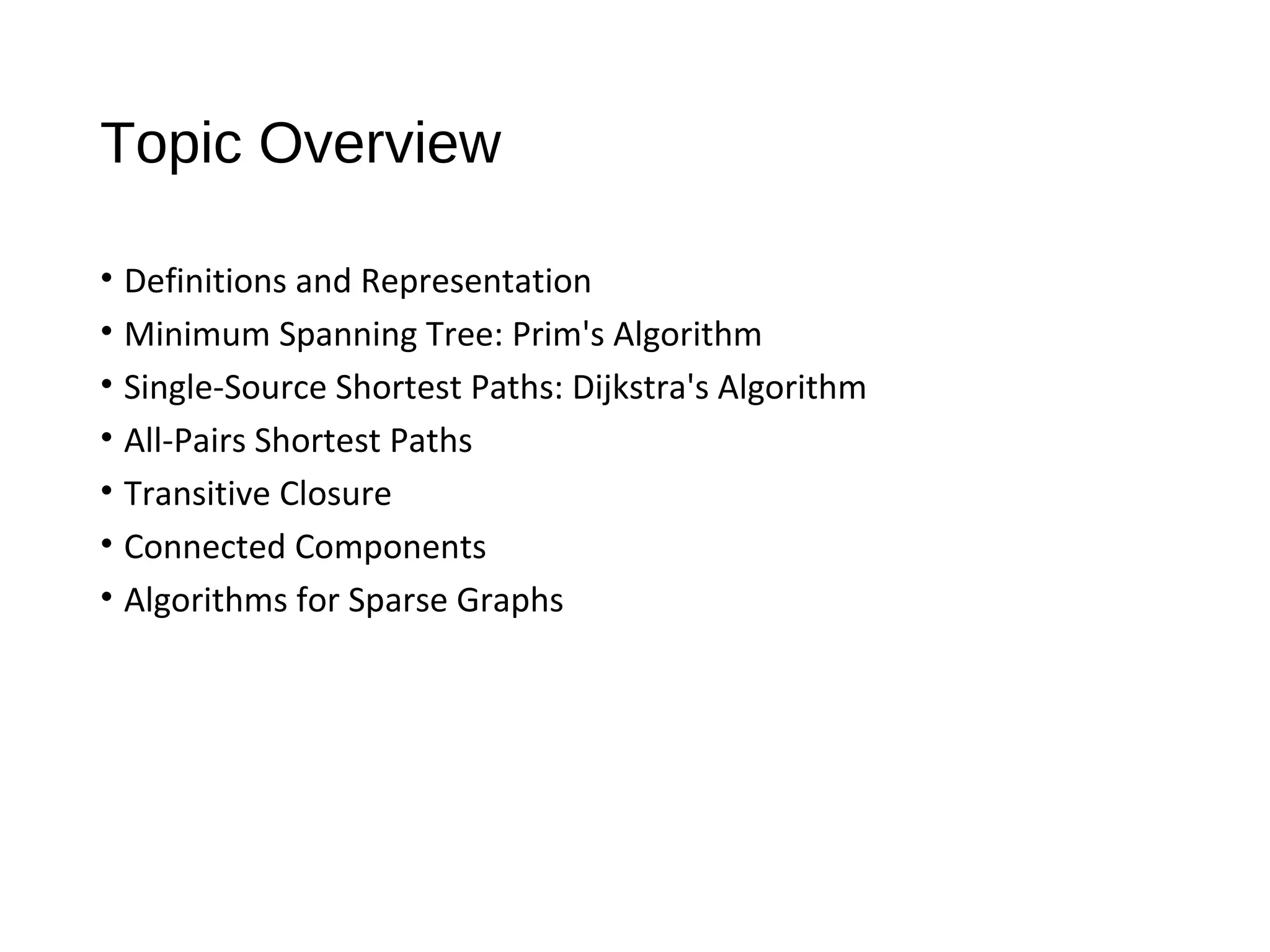 Topic Overview
• Definitions and Representation
• Minimum Spanning Tree: Prim's Algorithm
• Single-Source Shortest Paths: Dijkstra's Algorithm
• All-Pairs Shortest Paths
• Transitive Closure
• Connected Components
• Algorithms for Sparse Graphs
 