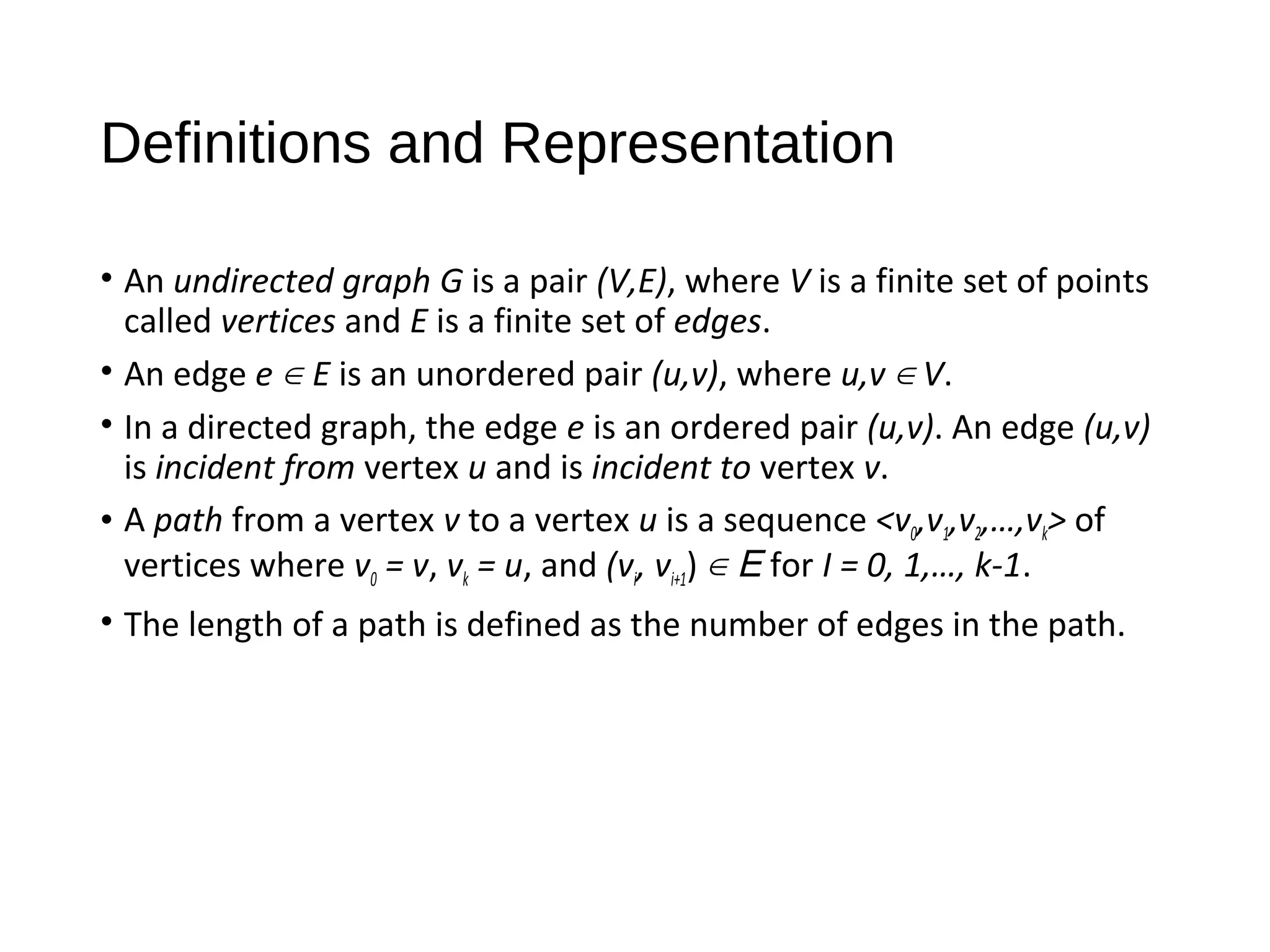 Definitions and Representation
• An undirected graph G is a pair (V,E), where V is a finite set of points
called vertices and E is a finite set of edges.
• An edge e ∈ E is an unordered pair (u,v), where u,v ∈ V.
• In a directed graph, the edge e is an ordered pair (u,v). An edge (u,v)
is incident from vertex u and is incident to vertex v.
• A path from a vertex v to a vertex u is a sequence <v0,v1,v2,…,vk> of
vertices where v0 = v, vk = u, and (vi, vi+1) ∈ E for I = 0, 1,…, k-1.
• The length of a path is defined as the number of edges in the path.
 