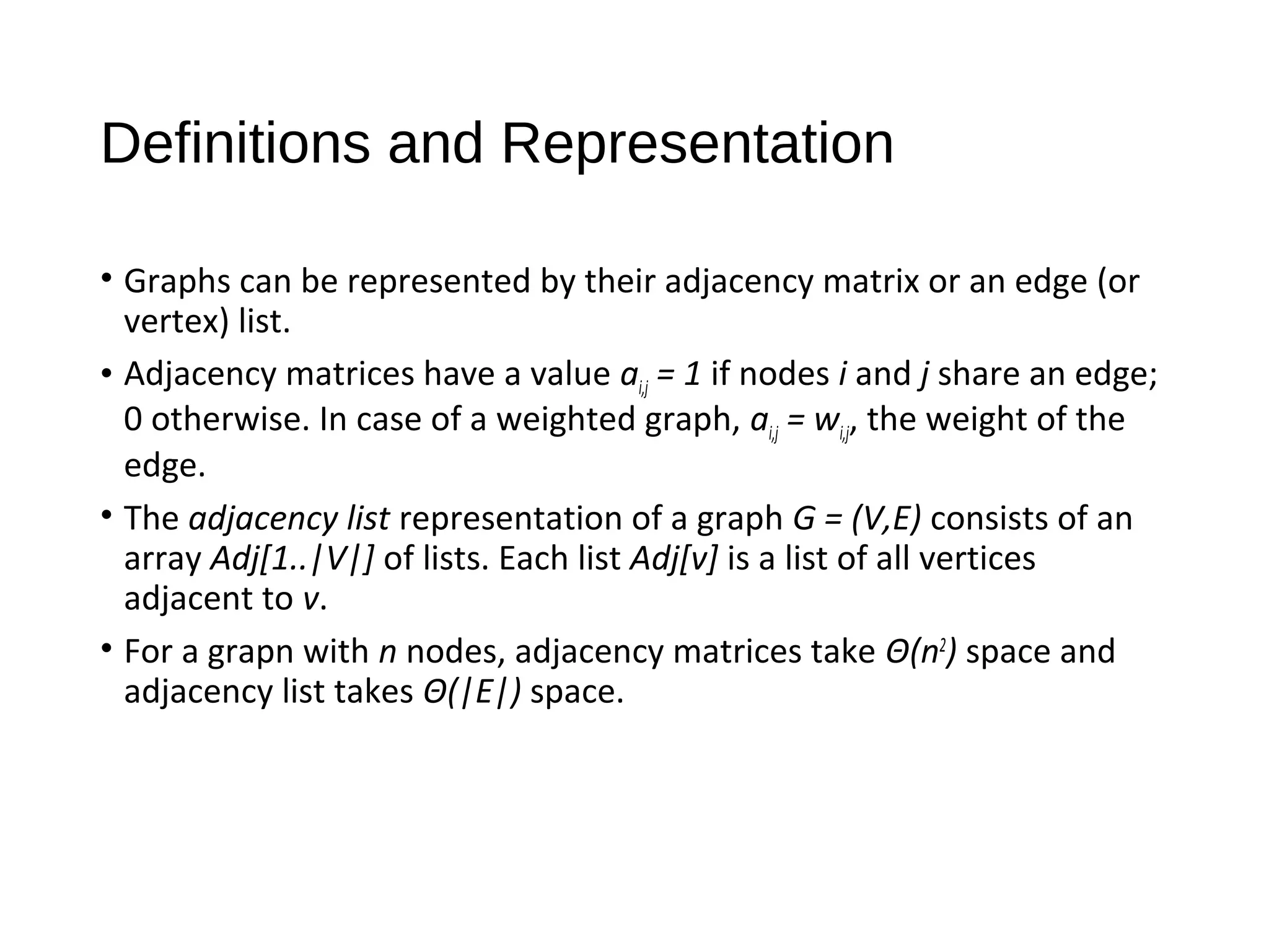 Definitions and Representation
• Graphs can be represented by their adjacency matrix or an edge (or
vertex) list.
• Adjacency matrices have a value ai,j = 1 if nodes i and j share an edge;
0 otherwise. In case of a weighted graph, ai,j = wi,j, the weight of the
edge.
• The adjacency list representation of a graph G = (V,E) consists of an
array Adj[1..|V|] of lists. Each list Adj[v] is a list of all vertices
adjacent to v.
• For a grapn with n nodes, adjacency matrices take Θ(n2
) space and
adjacency list takes Θ(|E|) space.
 