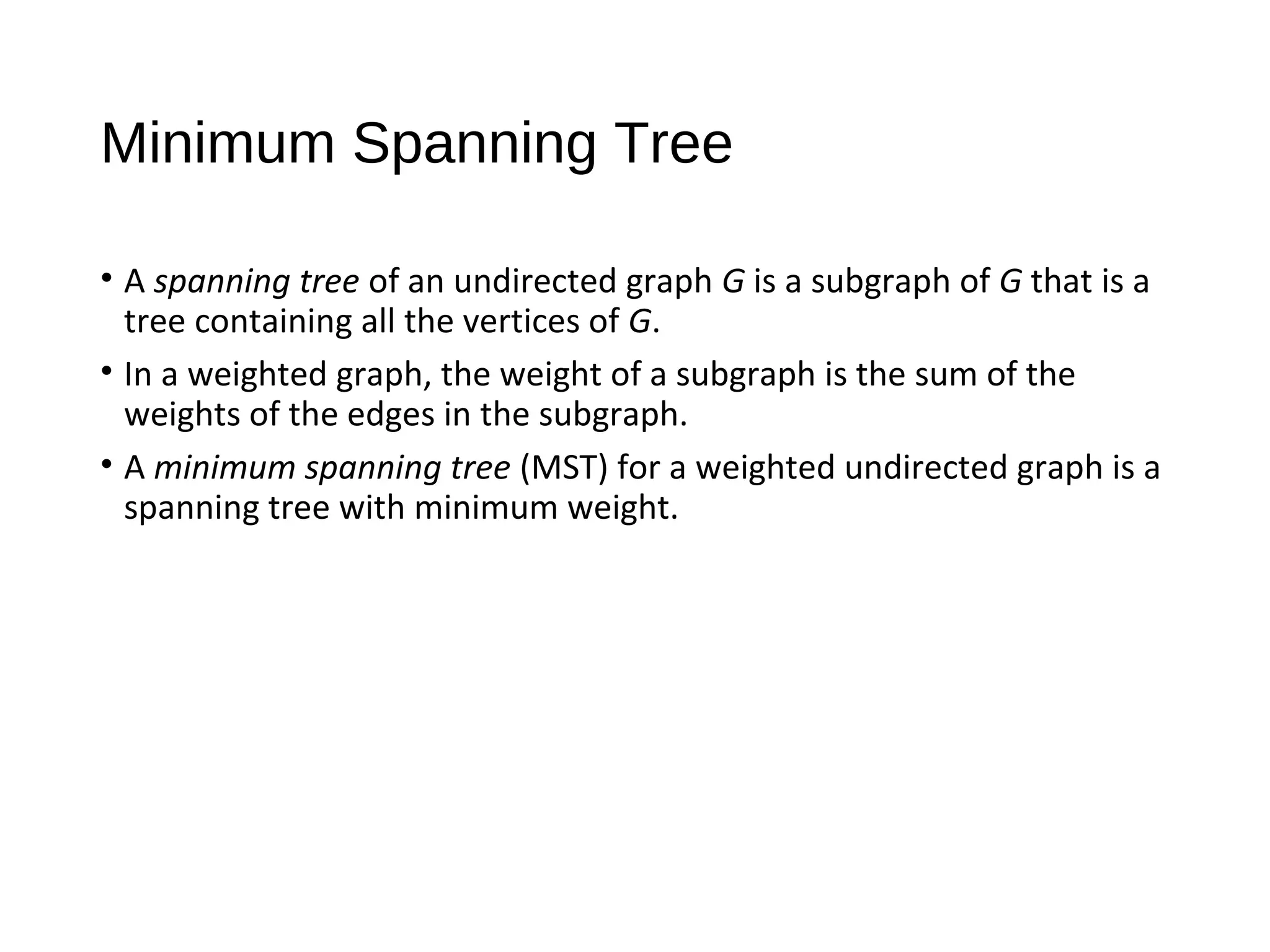 Minimum Spanning Tree
• A spanning tree of an undirected graph G is a subgraph of G that is a
tree containing all the vertices of G.
• In a weighted graph, the weight of a subgraph is the sum of the
weights of the edges in the subgraph.
• A minimum spanning tree (MST) for a weighted undirected graph is a
spanning tree with minimum weight.
 