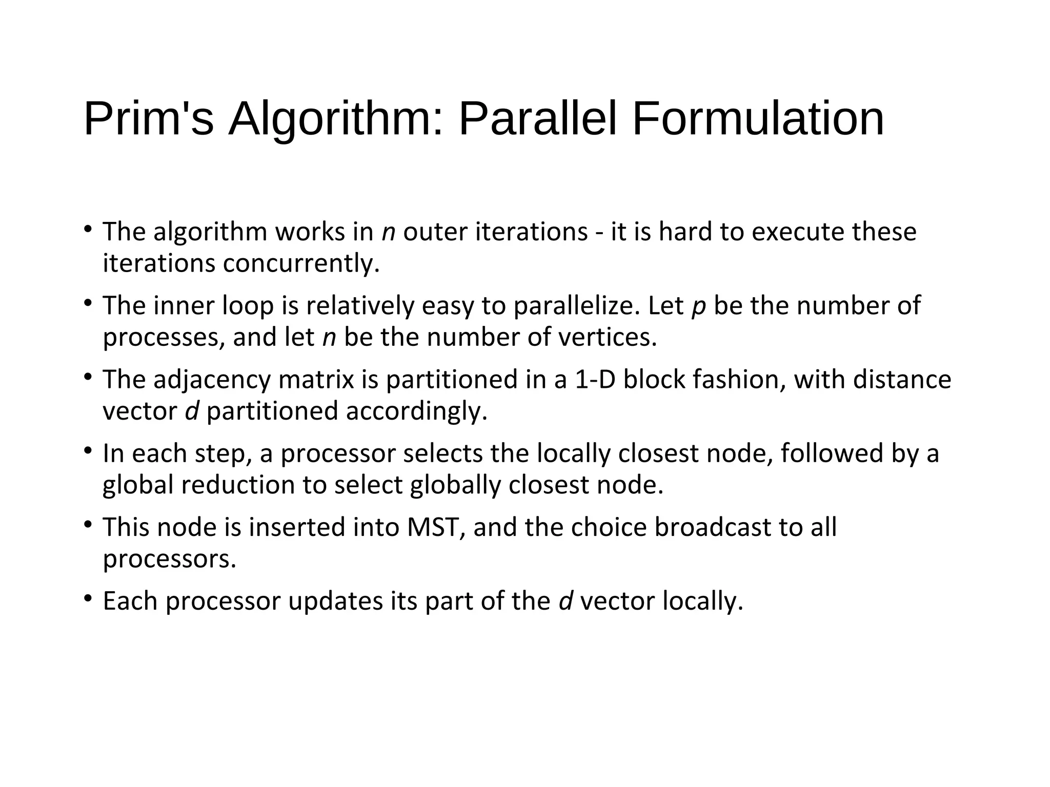 Prim's Algorithm: Parallel Formulation
• The algorithm works in n outer iterations - it is hard to execute these
iterations concurrently.
• The inner loop is relatively easy to parallelize. Let p be the number of
processes, and let n be the number of vertices.
• The adjacency matrix is partitioned in a 1-D block fashion, with distance
vector d partitioned accordingly.
• In each step, a processor selects the locally closest node, followed by a
global reduction to select globally closest node.
• This node is inserted into MST, and the choice broadcast to all
processors.
• Each processor updates its part of the d vector locally.
 