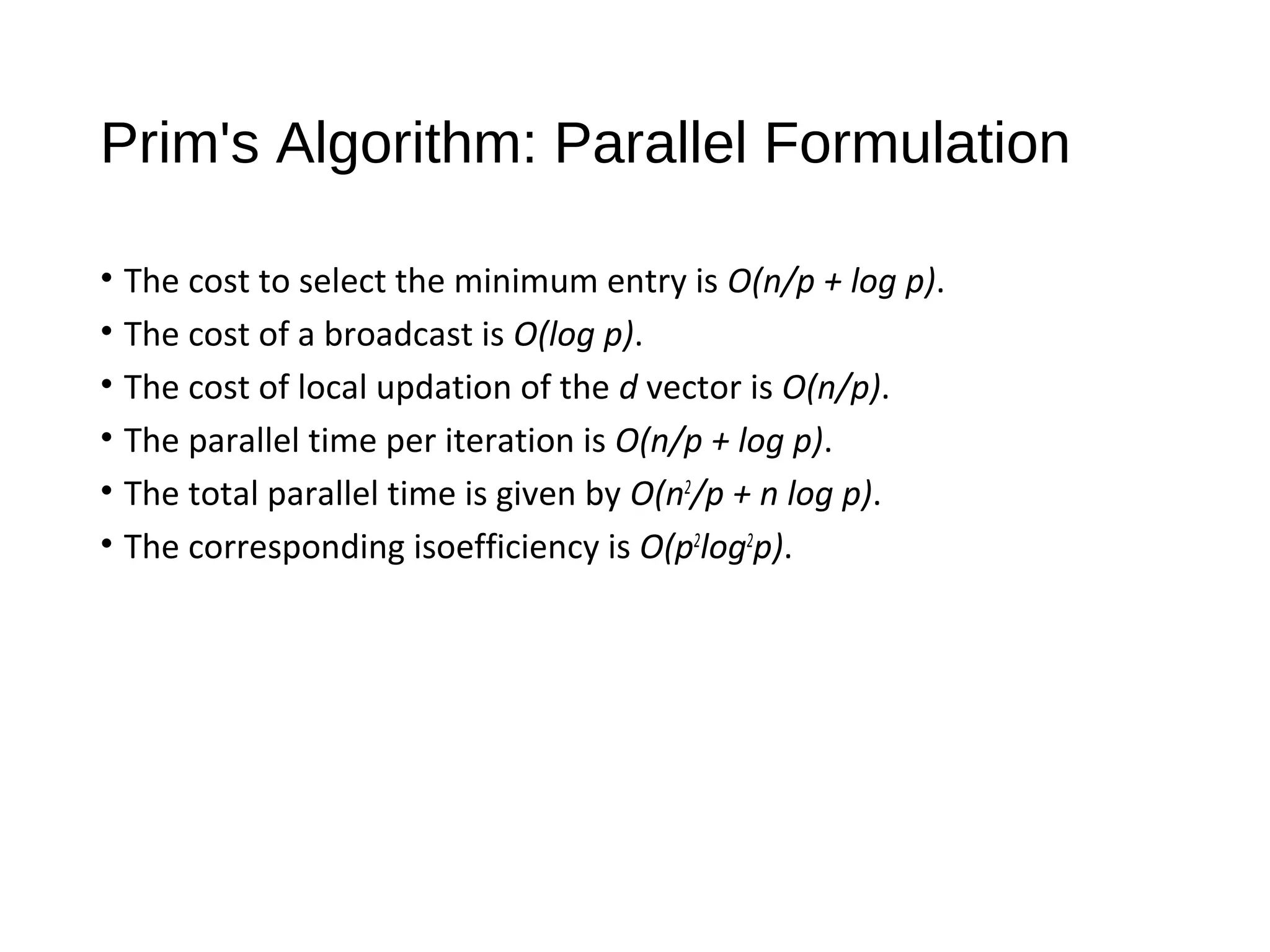 Prim's Algorithm: Parallel Formulation
• The cost to select the minimum entry is O(n/p + log p).
• The cost of a broadcast is O(log p).
• The cost of local updation of the d vector is O(n/p).
• The parallel time per iteration is O(n/p + log p).
• The total parallel time is given by O(n2
/p + n log p).
• The corresponding isoefficiency is O(p2
log2
p).
 