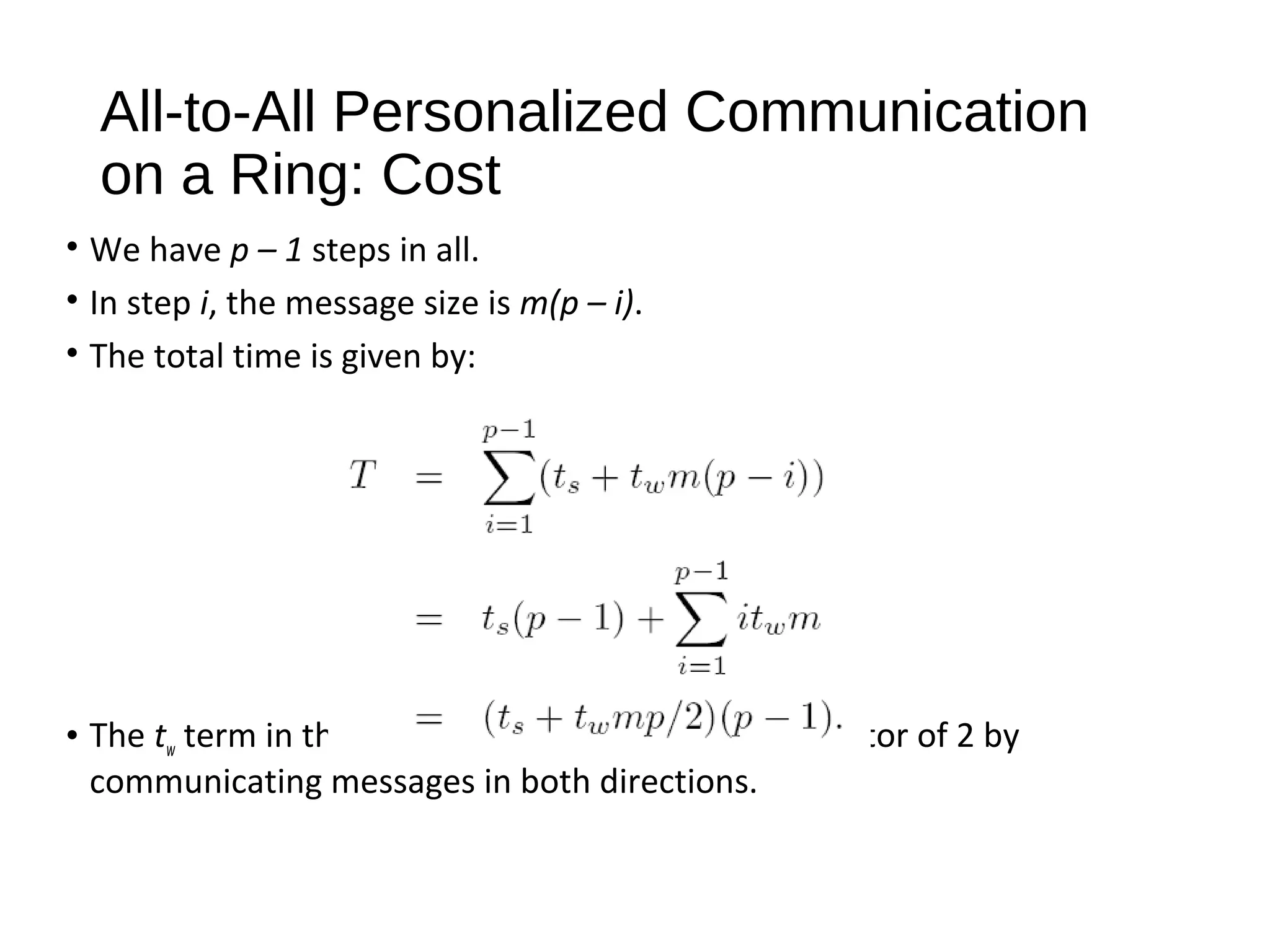 All-to-All Personalized Communication
on a Ring: Cost
• We have p – 1 steps in all.
• In step i, the message size is m(p – i).
• The total time is given by:
• The tw term in this equation can be reduced by a factor of 2 by
communicating messages in both directions.
 