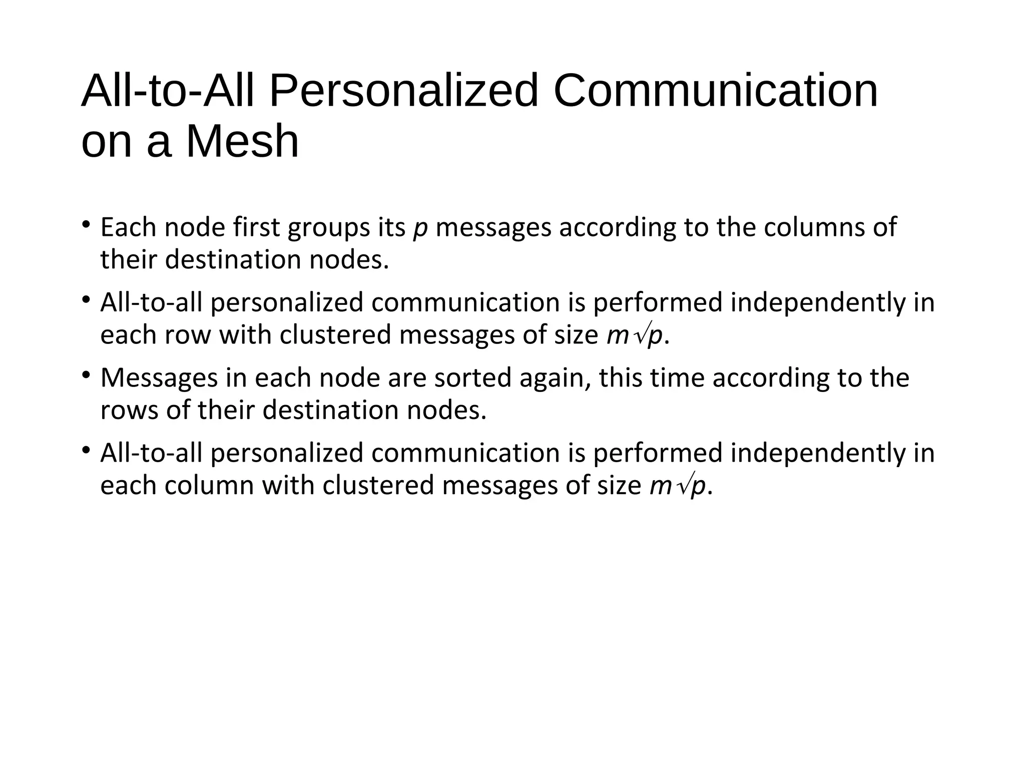 All-to-All Personalized Communication
on a Mesh
• Each node first groups its p messages according to the columns of
their destination nodes.
• All-to-all personalized communication is performed independently in
each row with clustered messages of size m√p.
• Messages in each node are sorted again, this time according to the
rows of their destination nodes.
• All-to-all personalized communication is performed independently in
each column with clustered messages of size m√p.
 