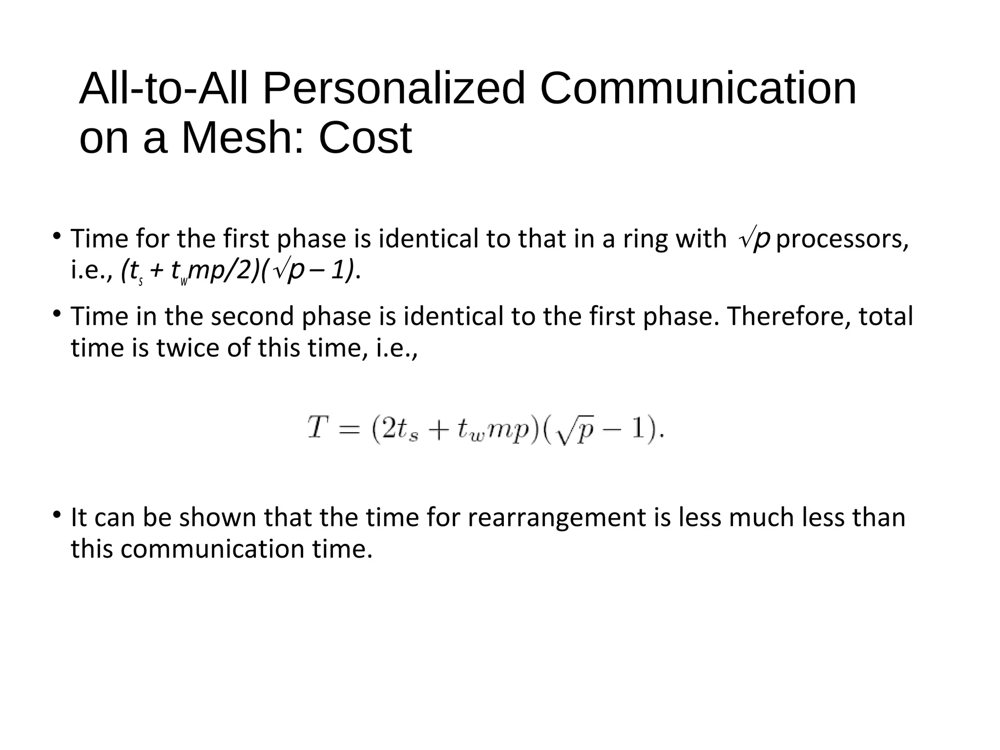 All-to-All Personalized Communication
on a Mesh: Cost
• Time for the first phase is identical to that in a ring with √p processors,
i.e., (ts + twmp/2)(√p – 1).
• Time in the second phase is identical to the first phase. Therefore, total
time is twice of this time, i.e.,
• It can be shown that the time for rearrangement is less much less than
this communication time.
 