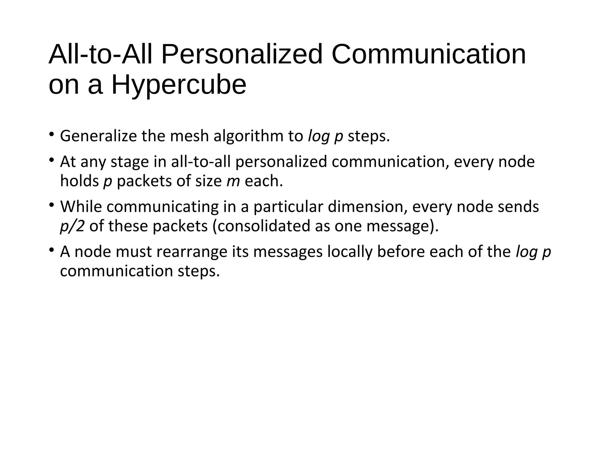 All-to-All Personalized Communication
on a Hypercube
• Generalize the mesh algorithm to log p steps.
• At any stage in all-to-all personalized communication, every node
holds p packets of size m each.
• While communicating in a particular dimension, every node sends
p/2 of these packets (consolidated as one message).
• A node must rearrange its messages locally before each of the log p
communication steps.
 
