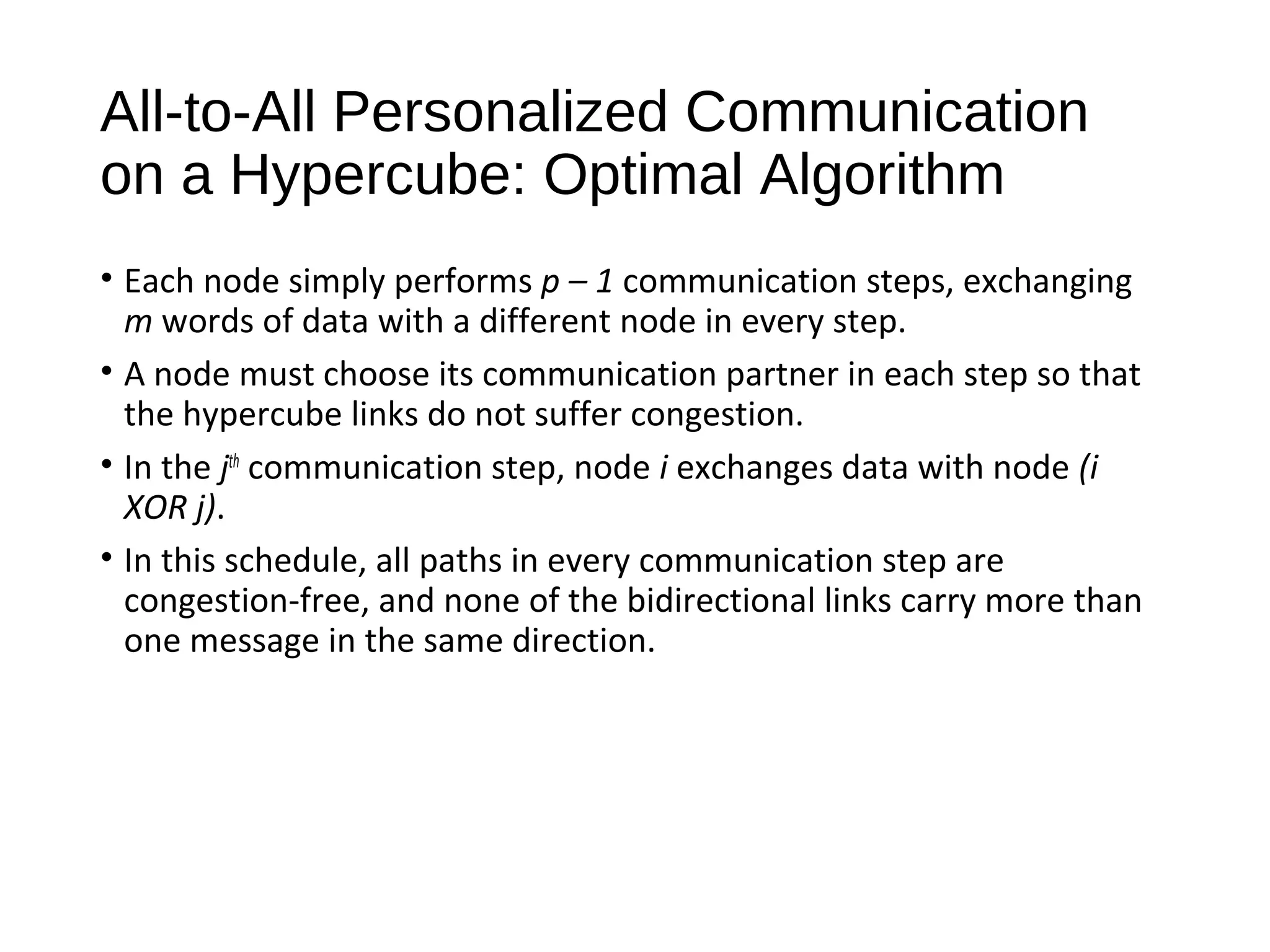 All-to-All Personalized Communication
on a Hypercube: Optimal Algorithm
• Each node simply performs p – 1 communication steps, exchanging
m words of data with a different node in every step.
• A node must choose its communication partner in each step so that
the hypercube links do not suffer congestion.
• In the jth
communication step, node i exchanges data with node (i
XOR j).
• In this schedule, all paths in every communication step are
congestion-free, and none of the bidirectional links carry more than
one message in the same direction.
 