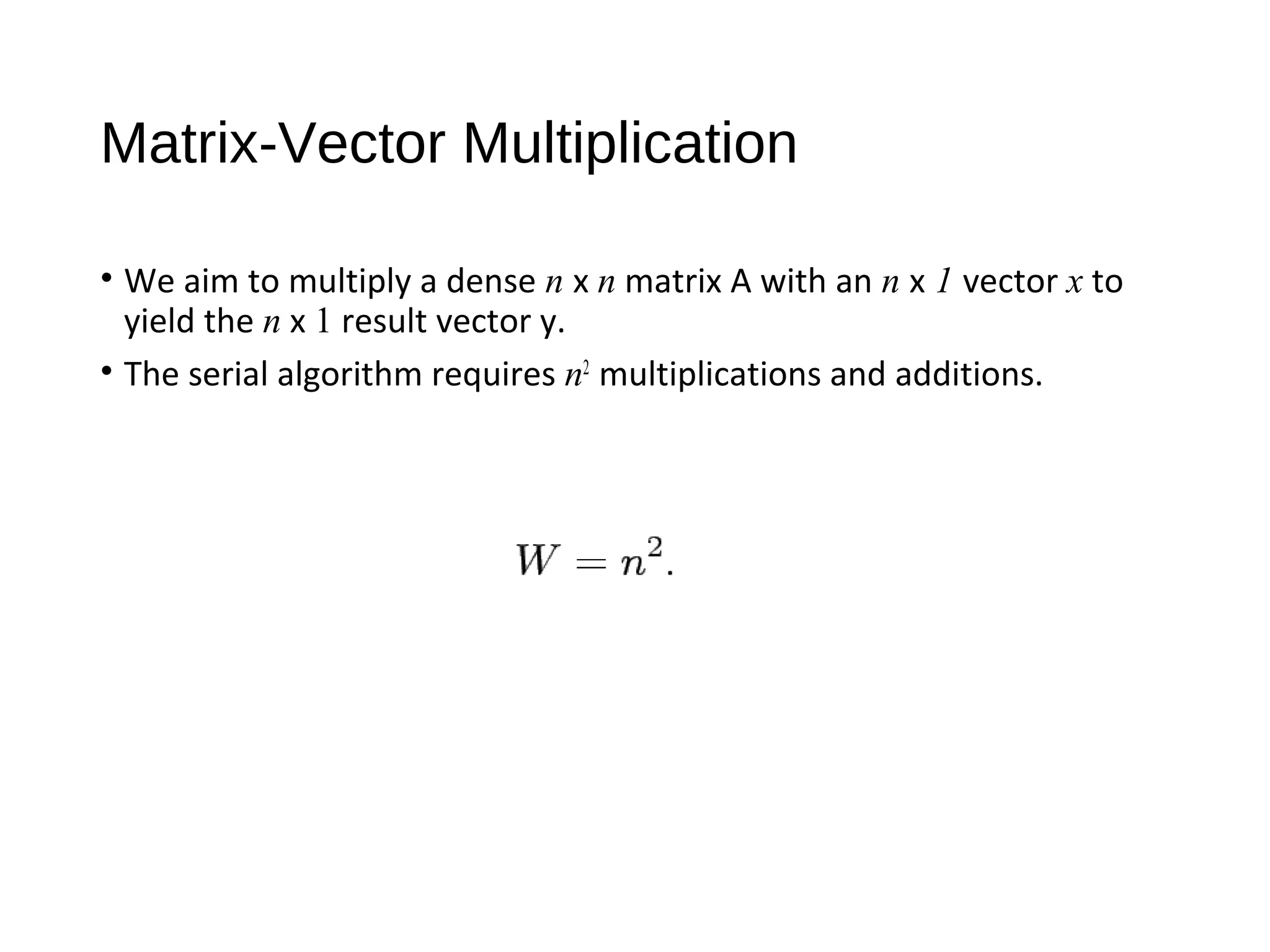 Matrix-Vector Multiplication
• We aim to multiply a dense n x n matrix A with an n x 1 vector x to
yield the n x 1 result vector y.
• The serial algorithm requires n2
multiplications and additions.
 
