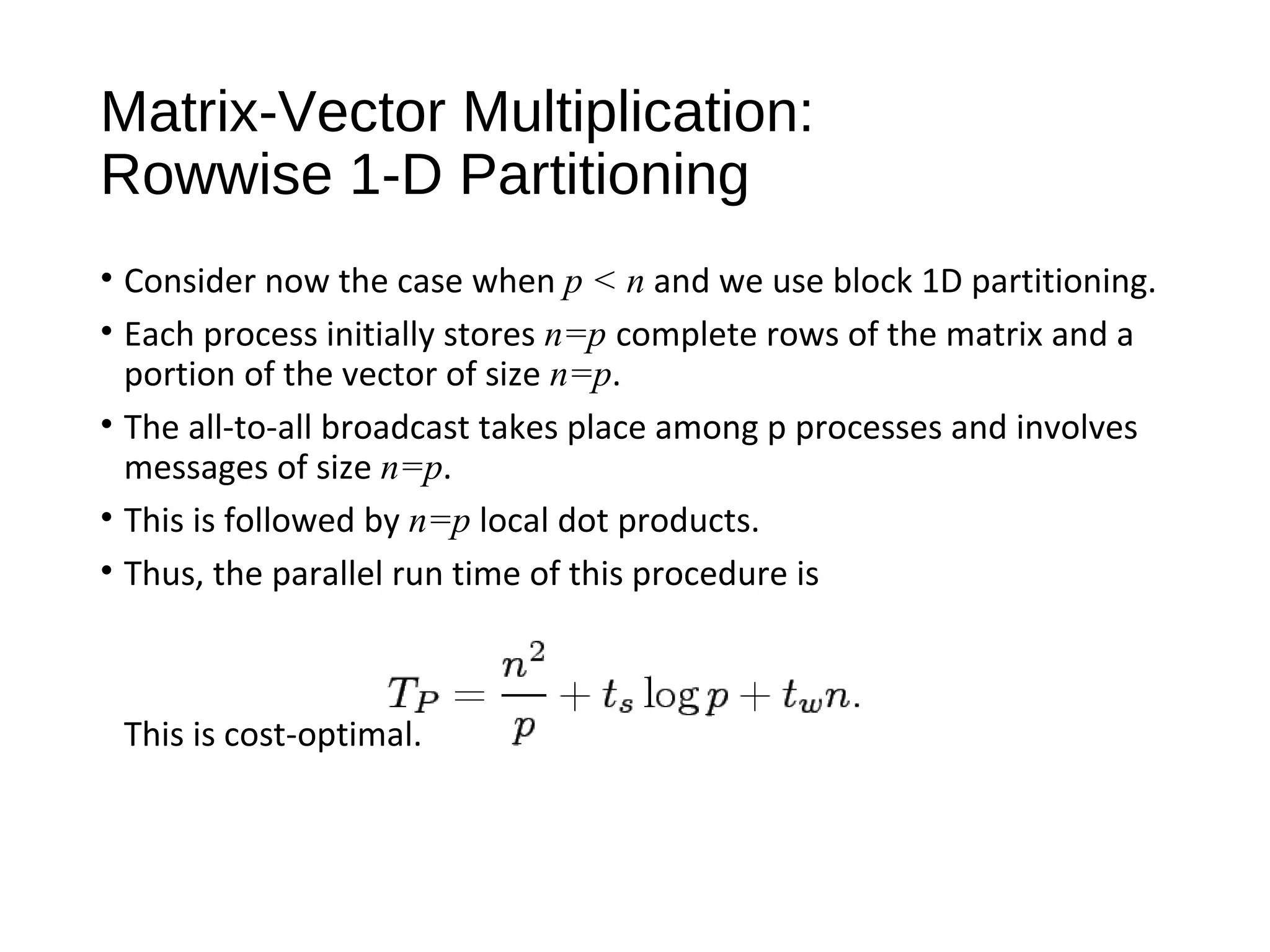 Matrix-Vector Multiplication:
Rowwise 1-D Partitioning
• Consider now the case when p < n and we use block 1D partitioning.
• Each process initially stores n=p complete rows of the matrix and a
portion of the vector of size n=p.
• The all-to-all broadcast takes place among p processes and involves
messages of size n=p.
• This is followed by n=p local dot products.
• Thus, the parallel run time of this procedure is
This is cost-optimal.
 
