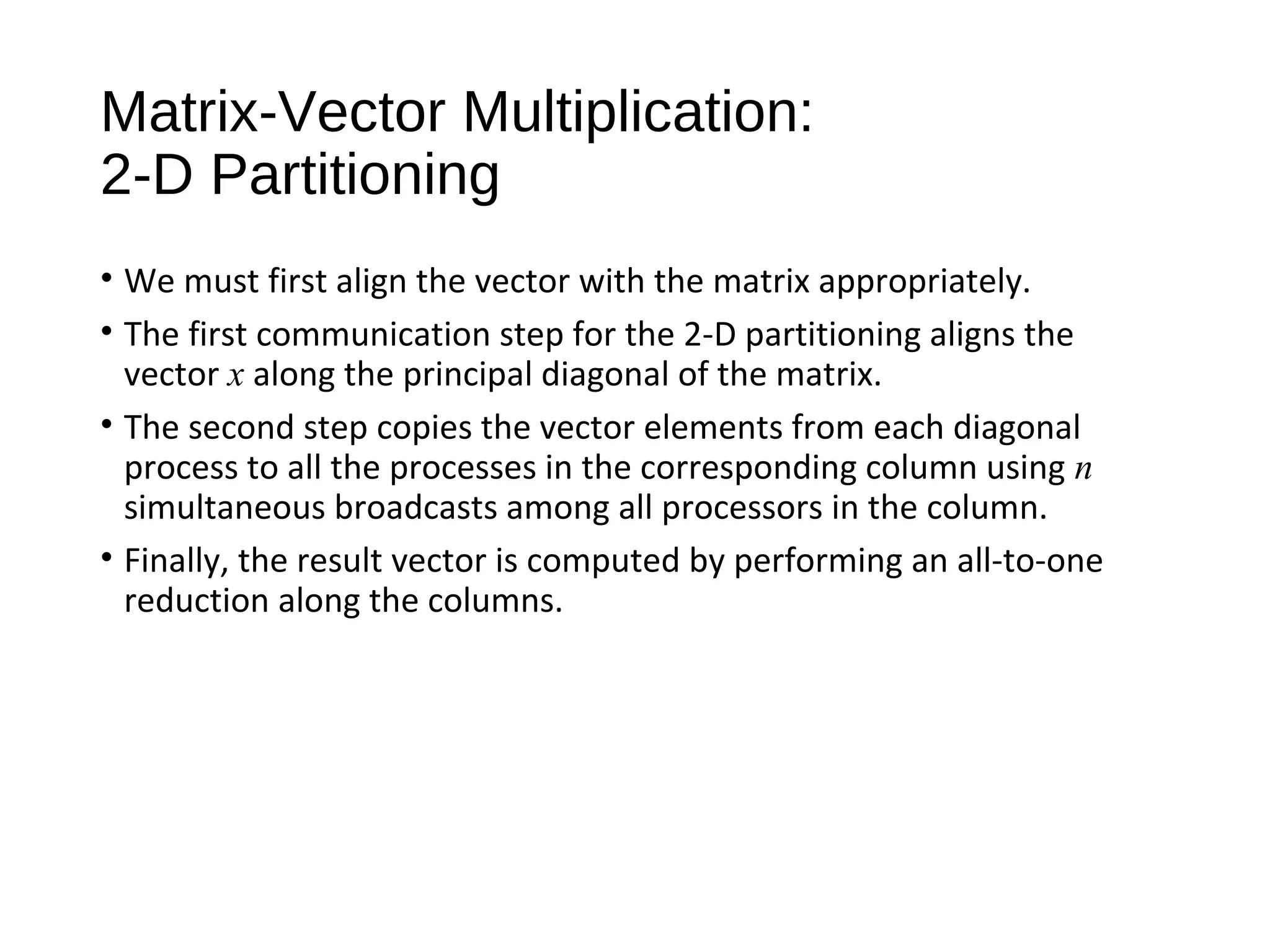 Matrix-Vector Multiplication:
2-D Partitioning
• We must first align the vector with the matrix appropriately.
• The first communication step for the 2-D partitioning aligns the
vector x along the principal diagonal of the matrix.
• The second step copies the vector elements from each diagonal
process to all the processes in the corresponding column using n
simultaneous broadcasts among all processors in the column.
• Finally, the result vector is computed by performing an all-to-one
reduction along the columns.
 