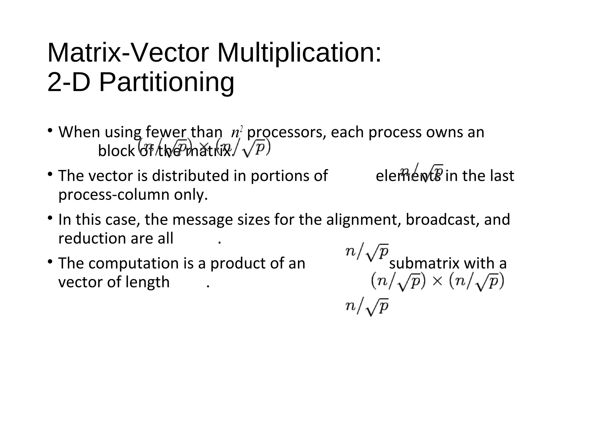 Matrix-Vector Multiplication:
2-D Partitioning
• When using fewer than n2
processors, each process owns an
block of the matrix.
• The vector is distributed in portions of elements in the last
process-column only.
• In this case, the message sizes for the alignment, broadcast, and
reduction are all .
• The computation is a product of an submatrix with a
vector of length .
 