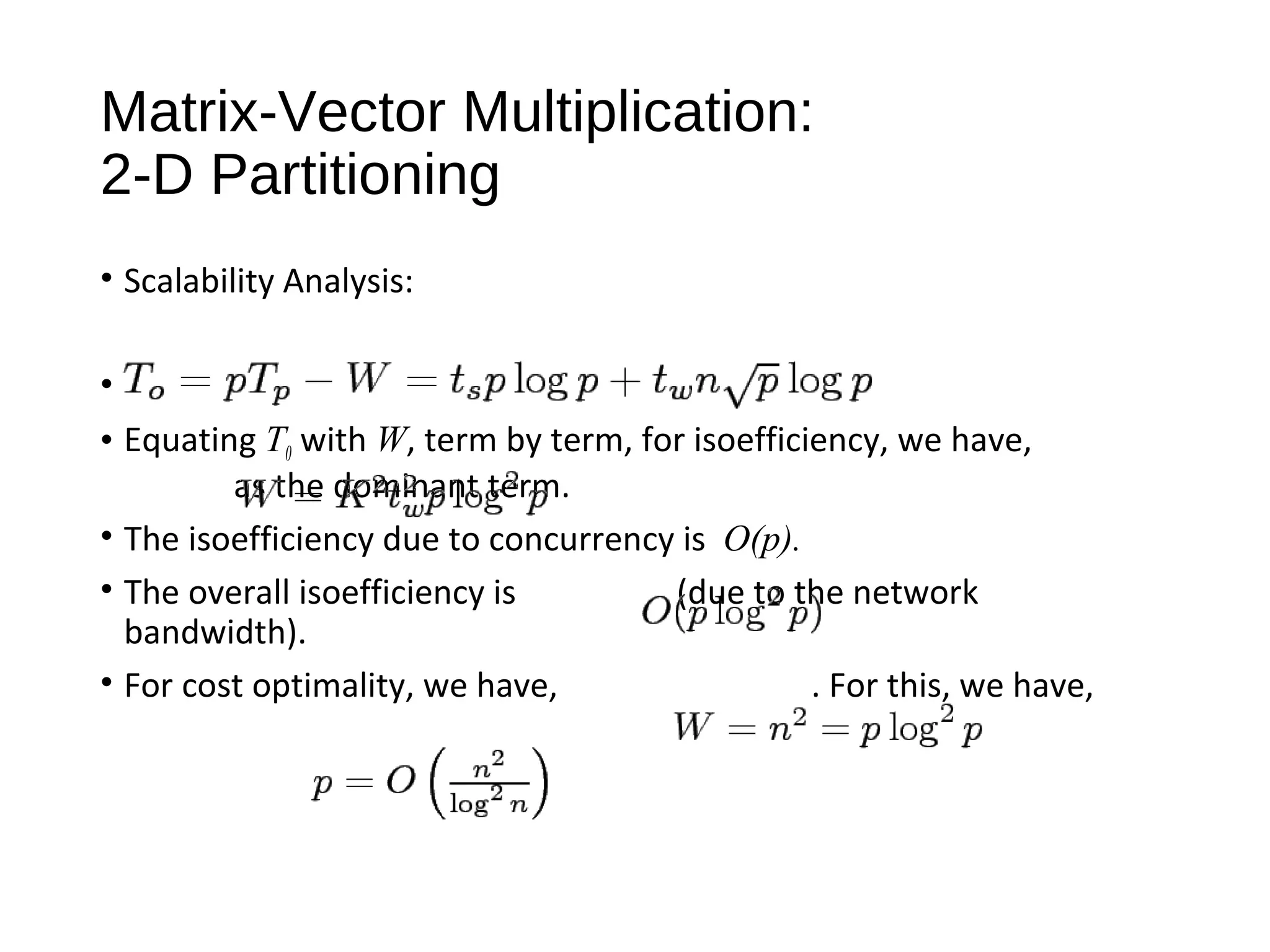 Matrix-Vector Multiplication:
2-D Partitioning
• Scalability Analysis:
•
• Equating T0 with W, term by term, for isoefficiency, we have,
as the dominant term.
• The isoefficiency due to concurrency is O(p).
• The overall isoefficiency is (due to the network
bandwidth).
• For cost optimality, we have, . For this, we have,
 