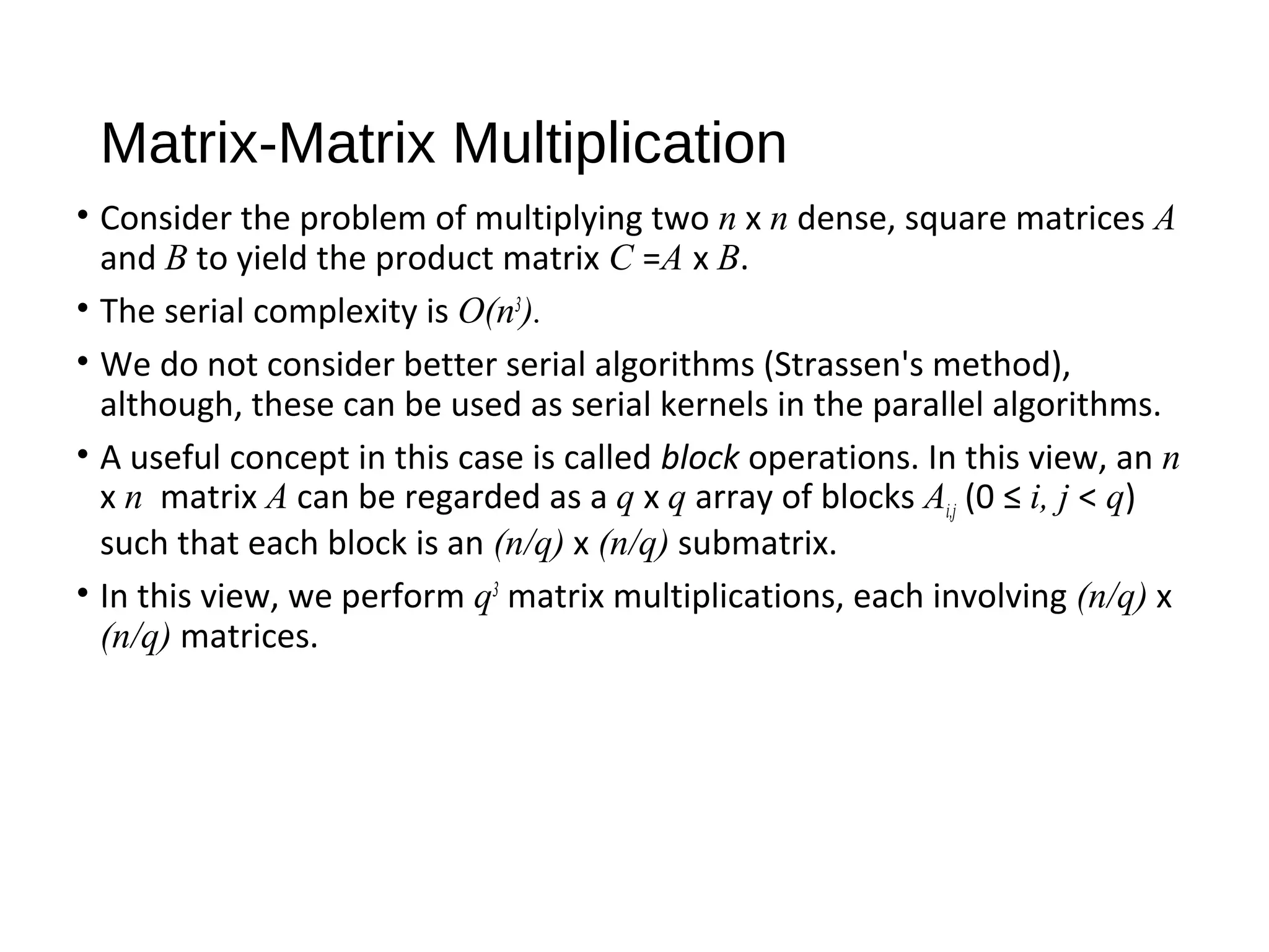 Matrix-Matrix Multiplication
• Consider the problem of multiplying two n x n dense, square matrices A
and B to yield the product matrix C =A x B.
• The serial complexity is O(n3
).
• We do not consider better serial algorithms (Strassen's method),
although, these can be used as serial kernels in the parallel algorithms.
• A useful concept in this case is called block operations. In this view, an n
x n matrix A can be regarded as a q x q array of blocks Ai,j (0 ≤ i, j < q)
such that each block is an (n/q) x (n/q) submatrix.
• In this view, we perform q3
matrix multiplications, each involving (n/q) x
(n/q) matrices.
 