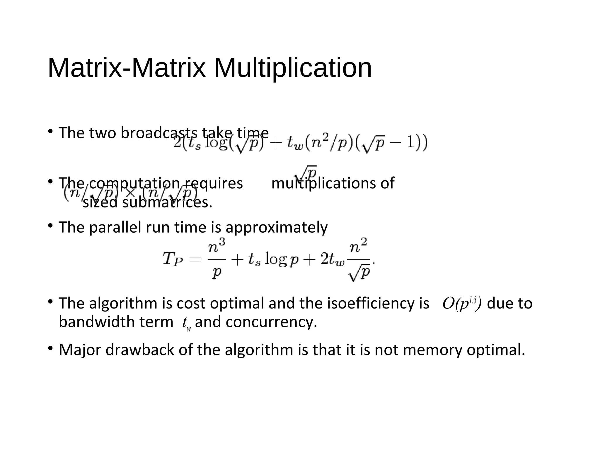 Matrix-Matrix Multiplication
• The two broadcasts take time
• The computation requires multiplications of
sized submatrices.
• The parallel run time is approximately
• The algorithm is cost optimal and the isoefficiency is O(p1.5
) due to
bandwidth term tw and concurrency.
• Major drawback of the algorithm is that it is not memory optimal.
 