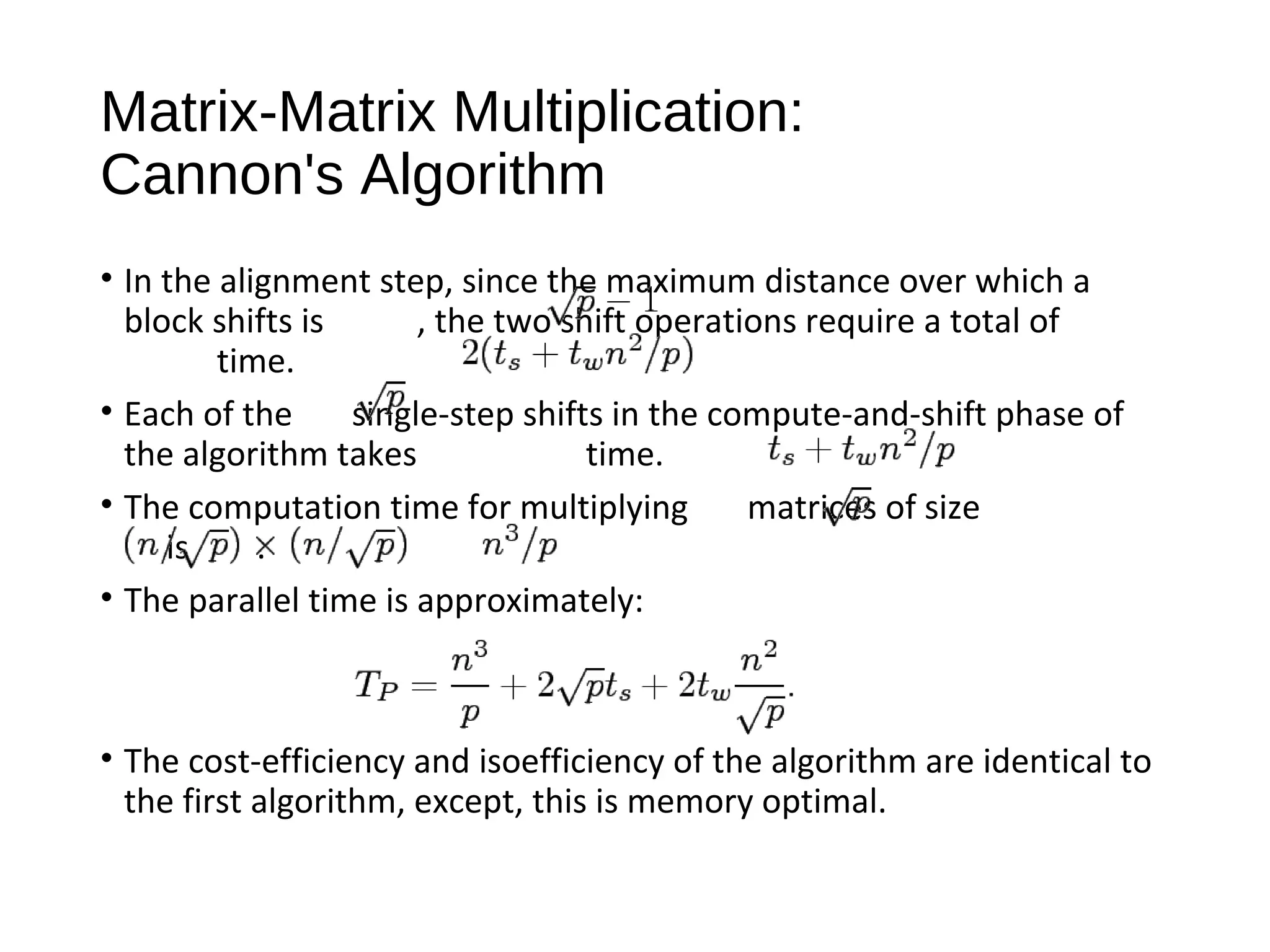Matrix-Matrix Multiplication:
Cannon's Algorithm
• In the alignment step, since the maximum distance over which a
block shifts is , the two shift operations require a total of
time.
• Each of the single-step shifts in the compute-and-shift phase of
the algorithm takes time.
• The computation time for multiplying matrices of size
is .
• The parallel time is approximately:
• The cost-efficiency and isoefficiency of the algorithm are identical to
the first algorithm, except, this is memory optimal.
 