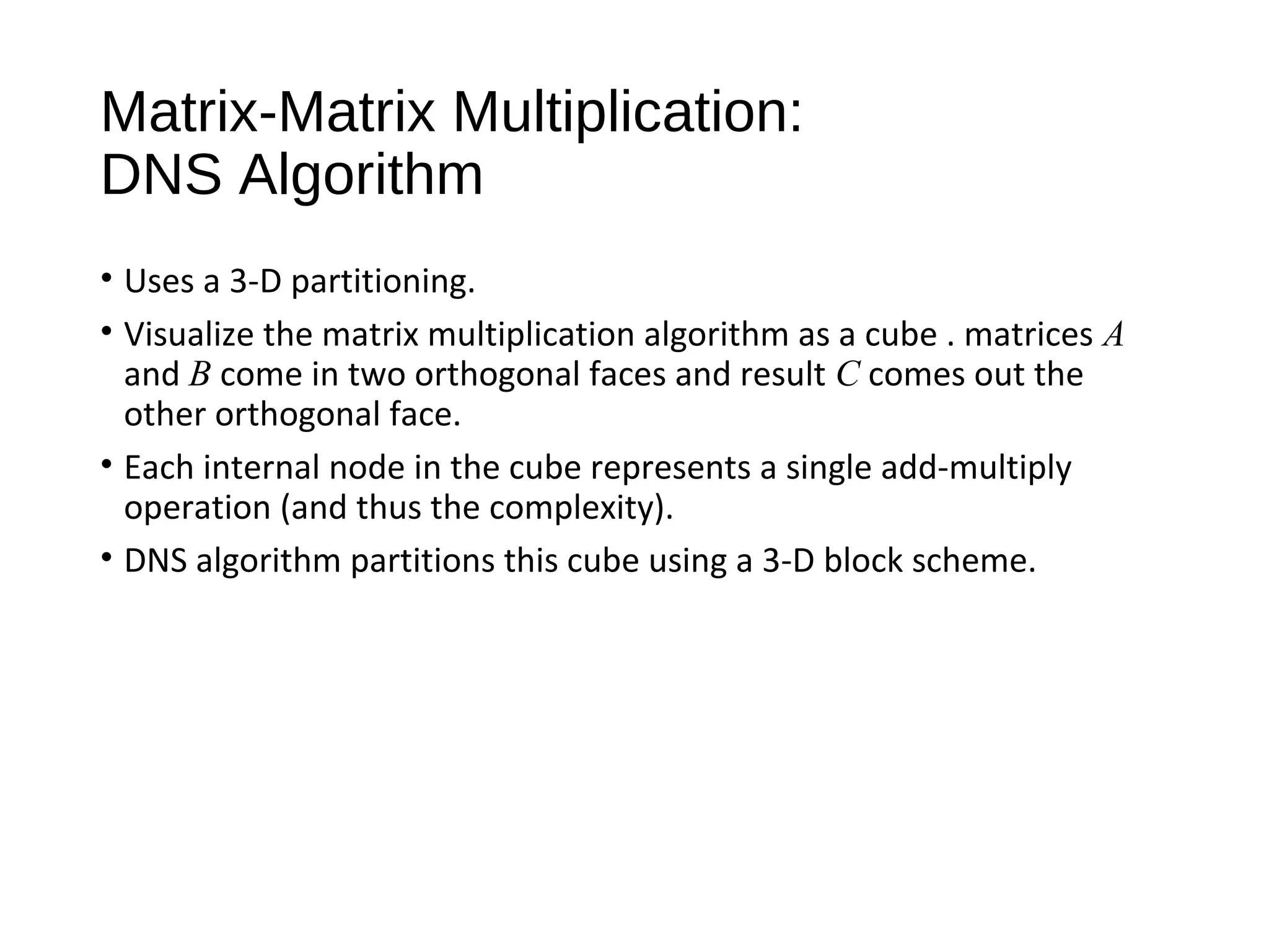 Matrix-Matrix Multiplication:
DNS Algorithm
• Uses a 3-D partitioning.
• Visualize the matrix multiplication algorithm as a cube . matrices A
and B come in two orthogonal faces and result C comes out the
other orthogonal face.
• Each internal node in the cube represents a single add-multiply
operation (and thus the complexity).
• DNS algorithm partitions this cube using a 3-D block scheme.
 