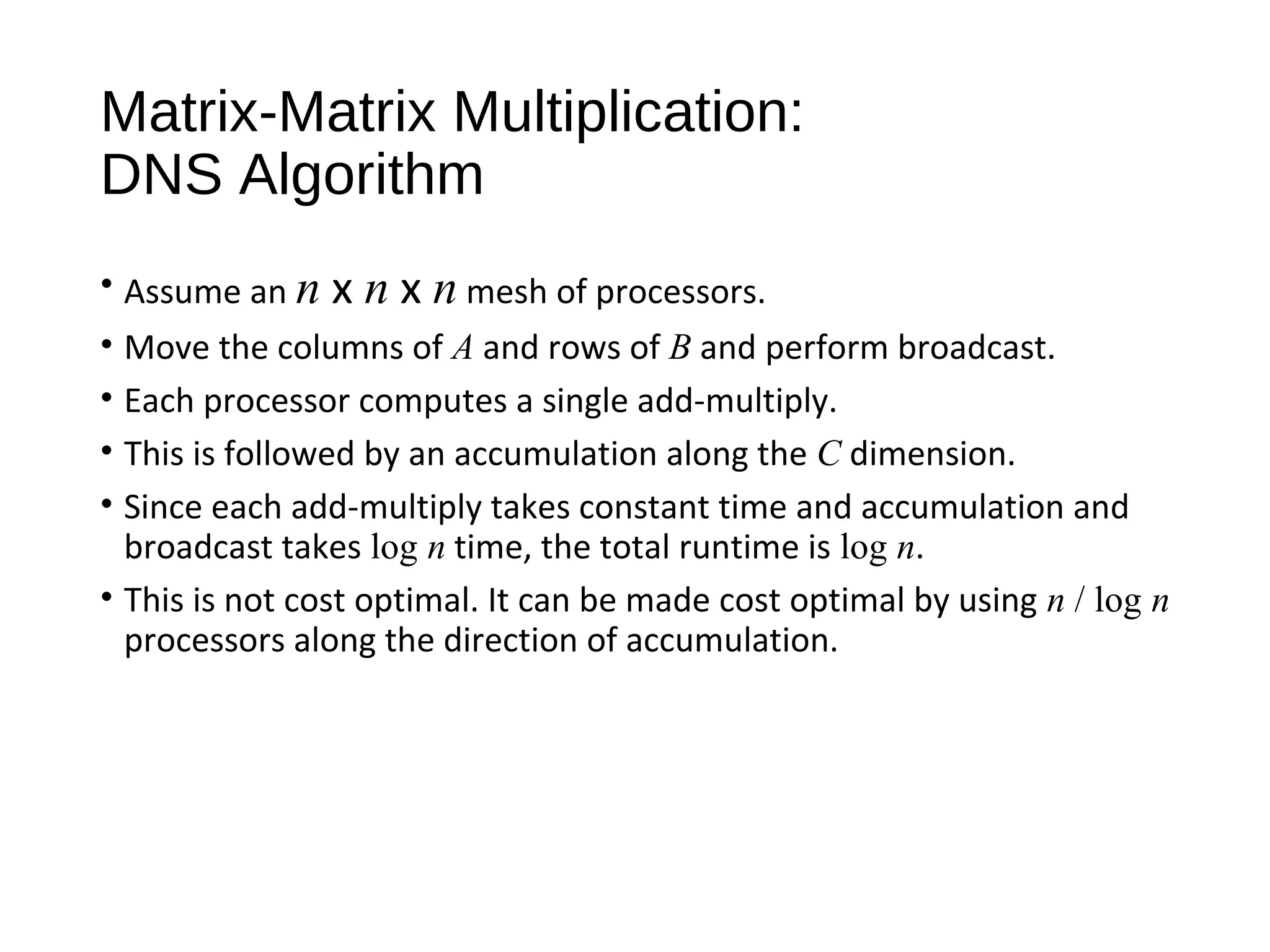 Matrix-Matrix Multiplication:
DNS Algorithm
• Assume an n x n x n mesh of processors.
• Move the columns of A and rows of B and perform broadcast.
• Each processor computes a single add-multiply.
• This is followed by an accumulation along the C dimension.
• Since each add-multiply takes constant time and accumulation and
broadcast takes log n time, the total runtime is log n.
• This is not cost optimal. It can be made cost optimal by using n / log n
processors along the direction of accumulation.
 