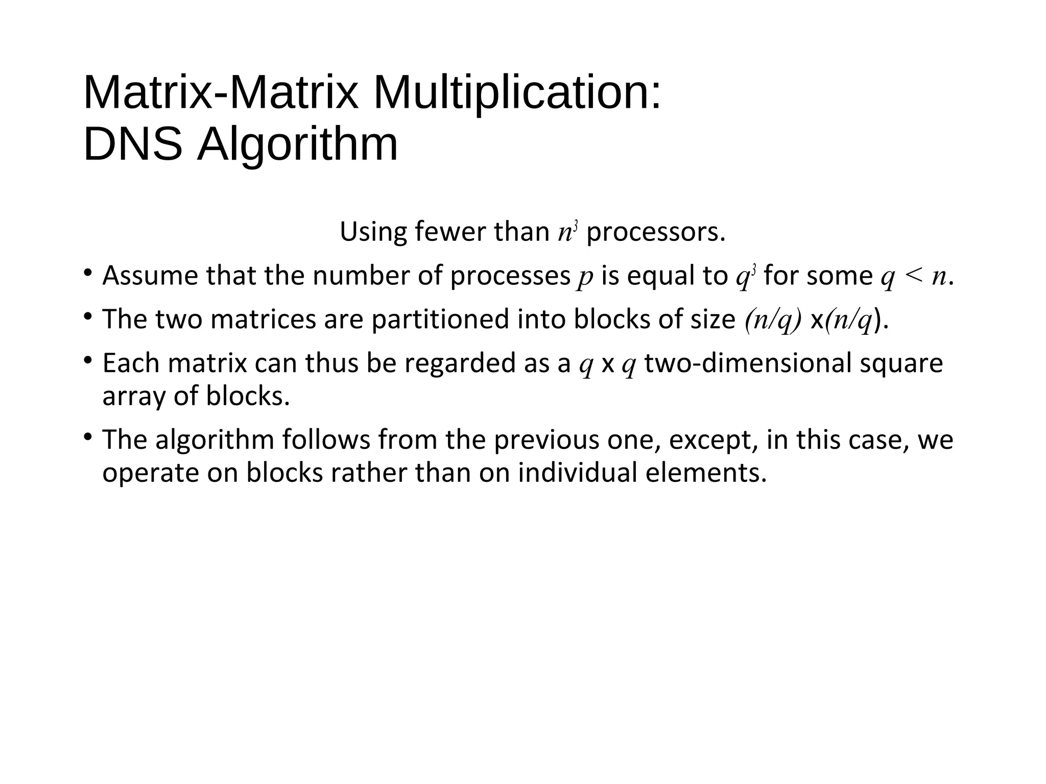 Matrix-Matrix Multiplication:
DNS Algorithm
Using fewer than n3
processors.
• Assume that the number of processes p is equal to q3
for some q < n.
• The two matrices are partitioned into blocks of size (n/q) x(n/q).
• Each matrix can thus be regarded as a q x q two-dimensional square
array of blocks.
• The algorithm follows from the previous one, except, in this case, we
operate on blocks rather than on individual elements.
 