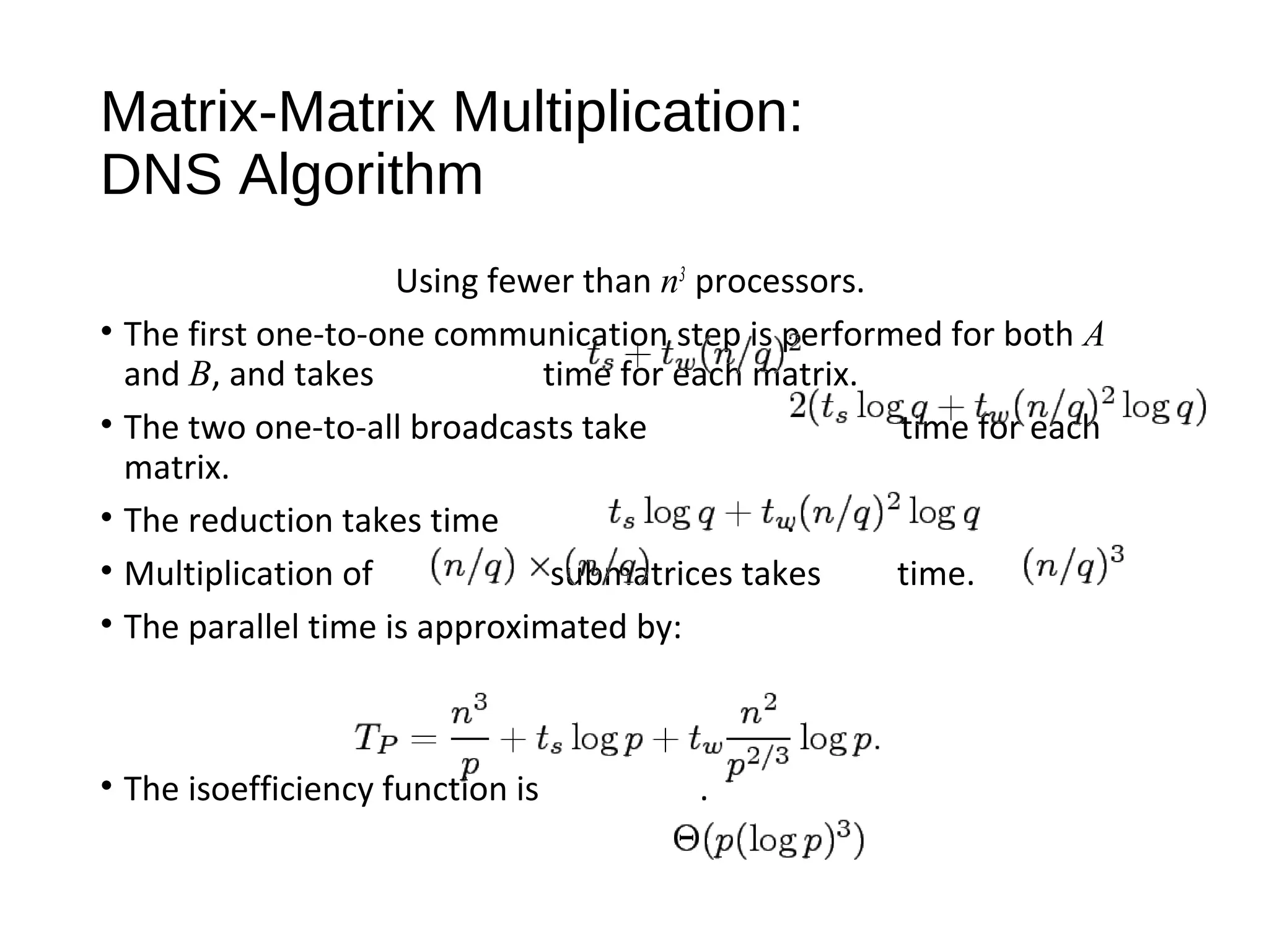 Matrix-Matrix Multiplication:
DNS Algorithm
Using fewer than n3
processors.
• The first one-to-one communication step is performed for both A
and B, and takes time for each matrix.
• The two one-to-all broadcasts take time for each
matrix.
• The reduction takes time .
• Multiplication of submatrices takes time.
• The parallel time is approximated by:
• The isoefficiency function is .
 