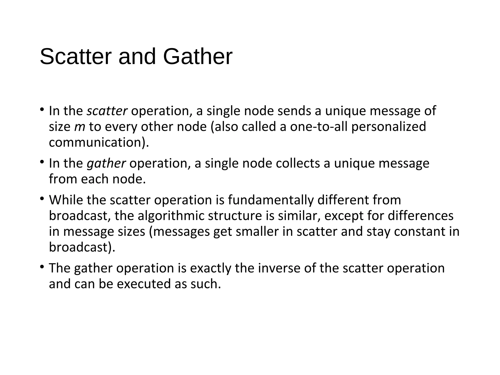 Scatter and Gather
• In the scatter operation, a single node sends a unique message of
size m to every other node (also called a one-to-all personalized
communication).
• In the gather operation, a single node collects a unique message
from each node.
• While the scatter operation is fundamentally different from
broadcast, the algorithmic structure is similar, except for differences
in message sizes (messages get smaller in scatter and stay constant in
broadcast).
• The gather operation is exactly the inverse of the scatter operation
and can be executed as such.
 