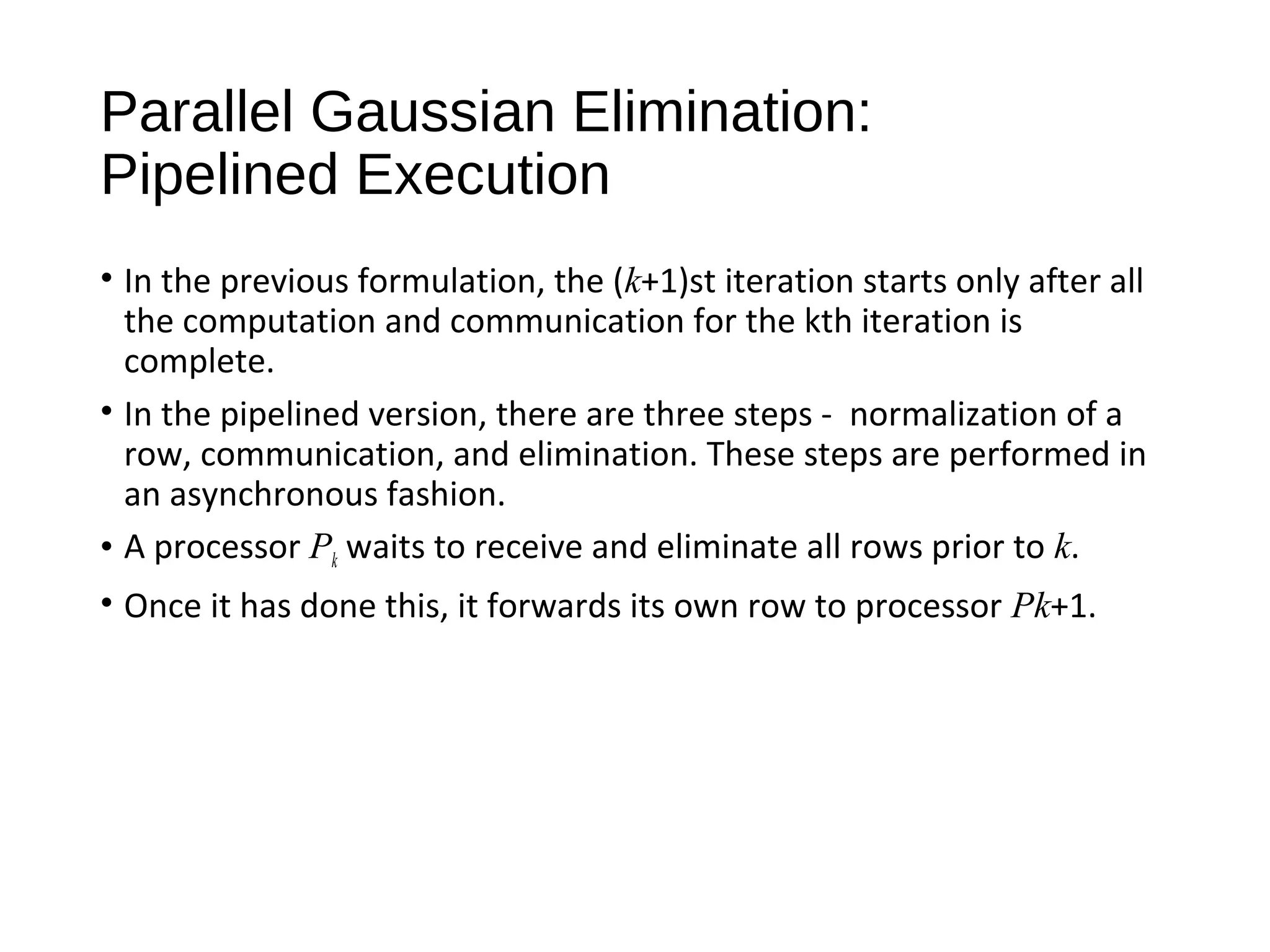 Parallel Gaussian Elimination:
Pipelined Execution
• In the previous formulation, the (k+1)st iteration starts only after all
the computation and communication for the kth iteration is
complete.
• In the pipelined version, there are three steps - normalization of a
row, communication, and elimination. These steps are performed in
an asynchronous fashion.
• A processor Pk waits to receive and eliminate all rows prior to k.
• Once it has done this, it forwards its own row to processor Pk+1.
 