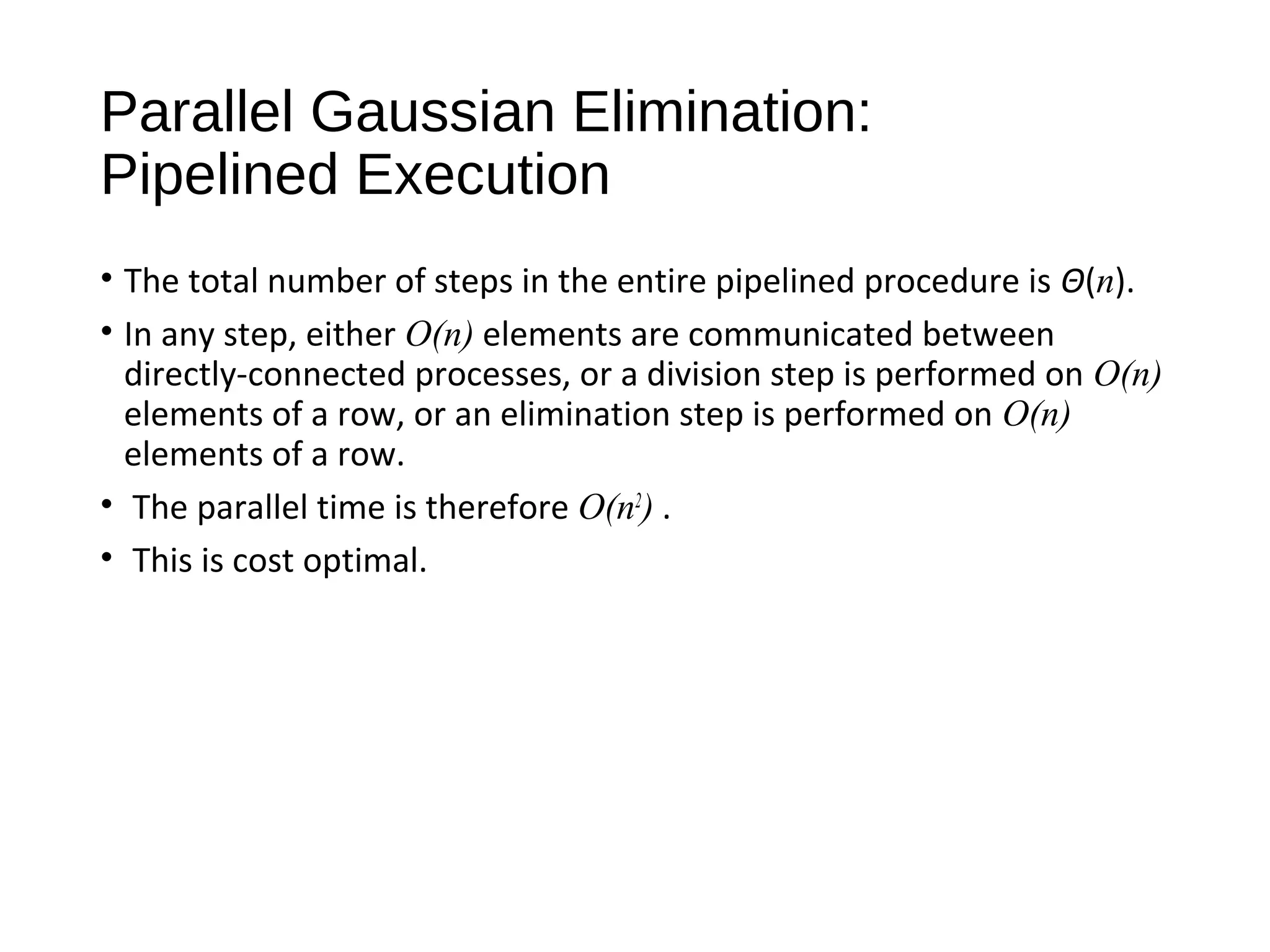 Parallel Gaussian Elimination:
Pipelined Execution
• The total number of steps in the entire pipelined procedure is Θ(n).
• In any step, either O(n) elements are communicated between
directly-connected processes, or a division step is performed on O(n)
elements of a row, or an elimination step is performed on O(n)
elements of a row.
• The parallel time is therefore O(n2
) .
• This is cost optimal.
 