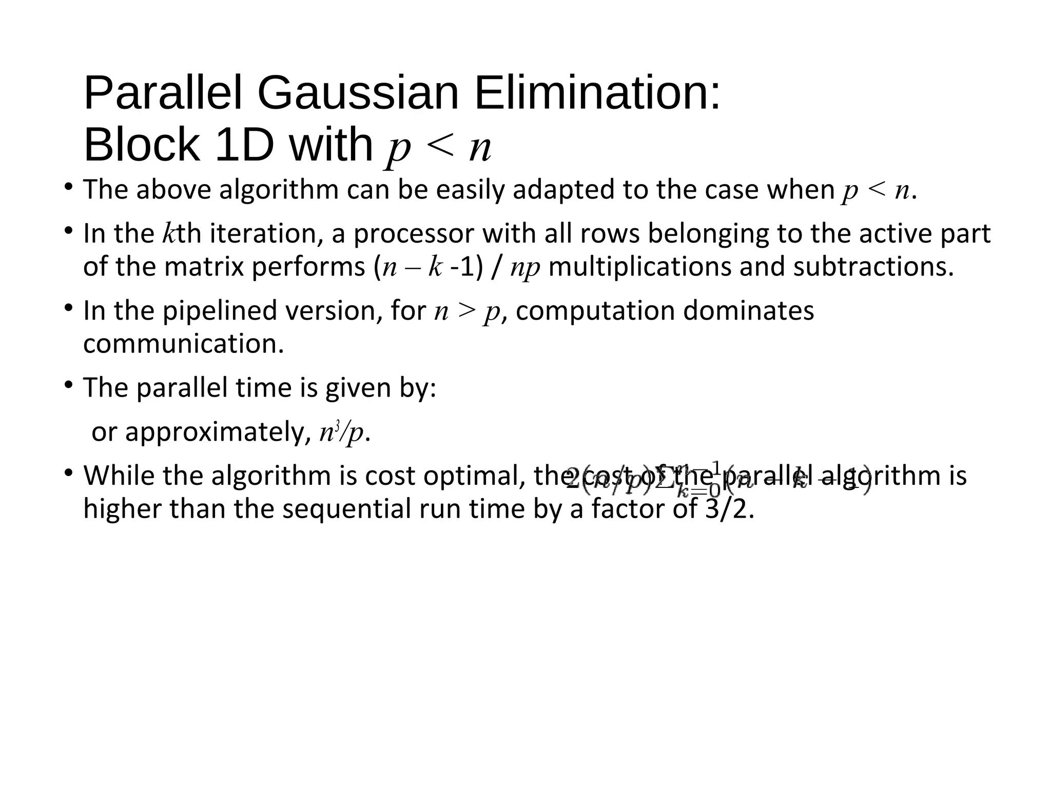 Parallel Gaussian Elimination:
Block 1D with p < n
• The above algorithm can be easily adapted to the case when p < n.
• In the kth iteration, a processor with all rows belonging to the active part
of the matrix performs (n – k -1) / np multiplications and subtractions.
• In the pipelined version, for n > p, computation dominates
communication.
• The parallel time is given by:
or approximately, n3
/p.
• While the algorithm is cost optimal, the cost of the parallel algorithm is
higher than the sequential run time by a factor of 3/2.
 