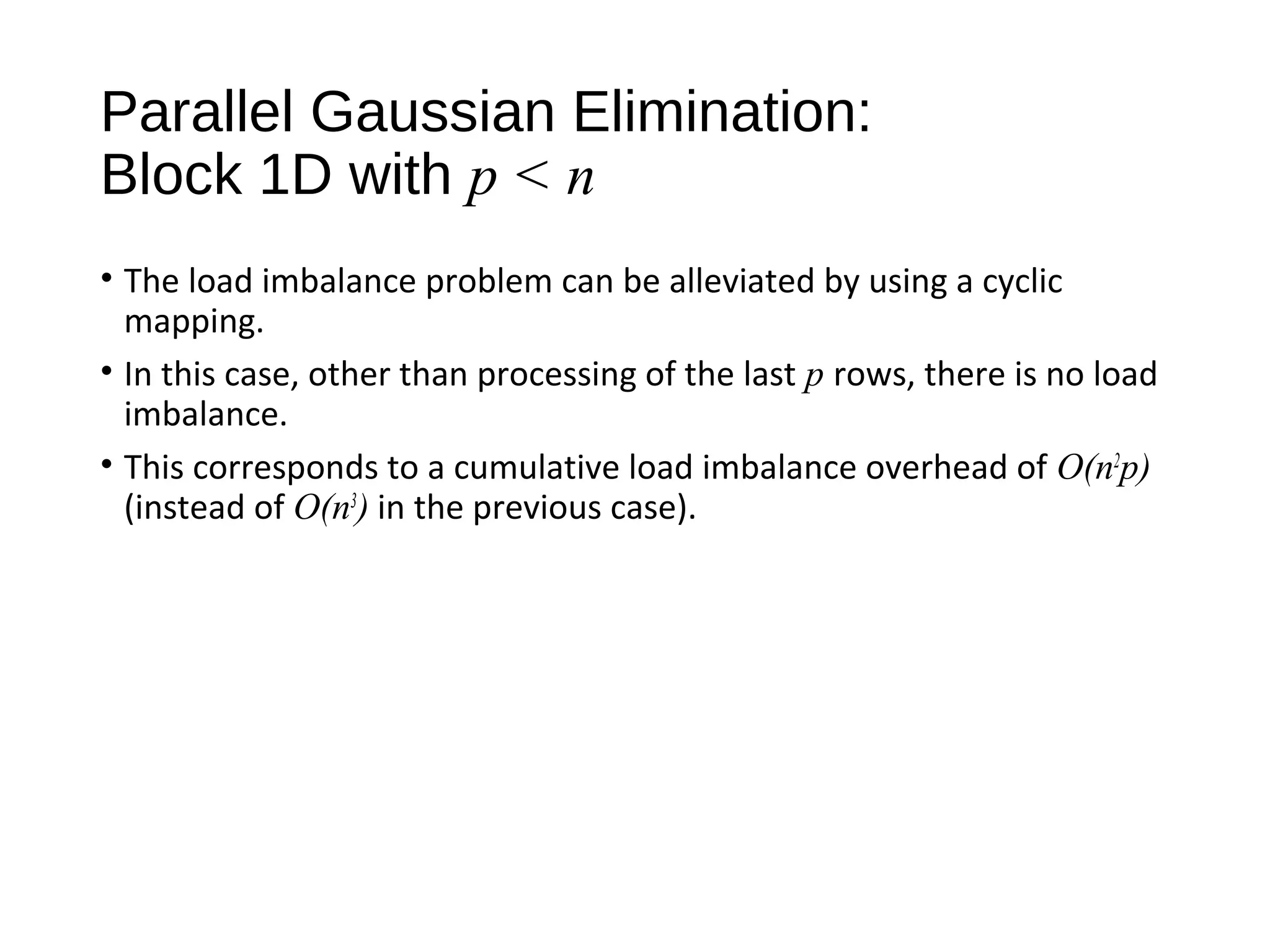 Parallel Gaussian Elimination:
Block 1D with p < n
• The load imbalance problem can be alleviated by using a cyclic
mapping.
• In this case, other than processing of the last p rows, there is no load
imbalance.
• This corresponds to a cumulative load imbalance overhead of O(n2
p)
(instead of O(n3
) in the previous case).
 