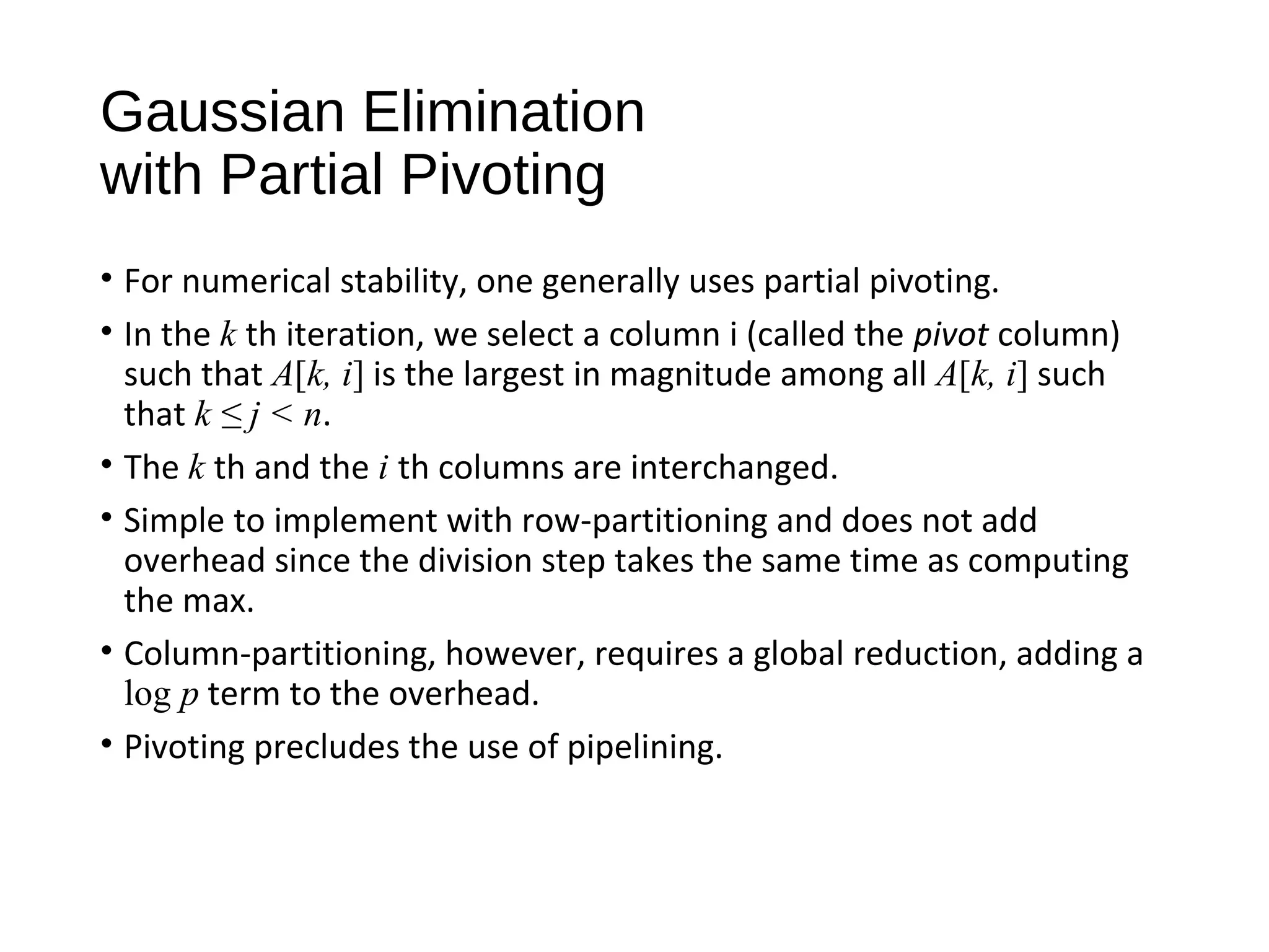 Gaussian Elimination
with Partial Pivoting
• For numerical stability, one generally uses partial pivoting.
• In the k th iteration, we select a column i (called the pivot column)
such that A[k, i] is the largest in magnitude among all A[k, i] such
that k ≤ j < n.
• The k th and the i th columns are interchanged.
• Simple to implement with row-partitioning and does not add
overhead since the division step takes the same time as computing
the max.
• Column-partitioning, however, requires a global reduction, adding a
log p term to the overhead.
• Pivoting precludes the use of pipelining.
 