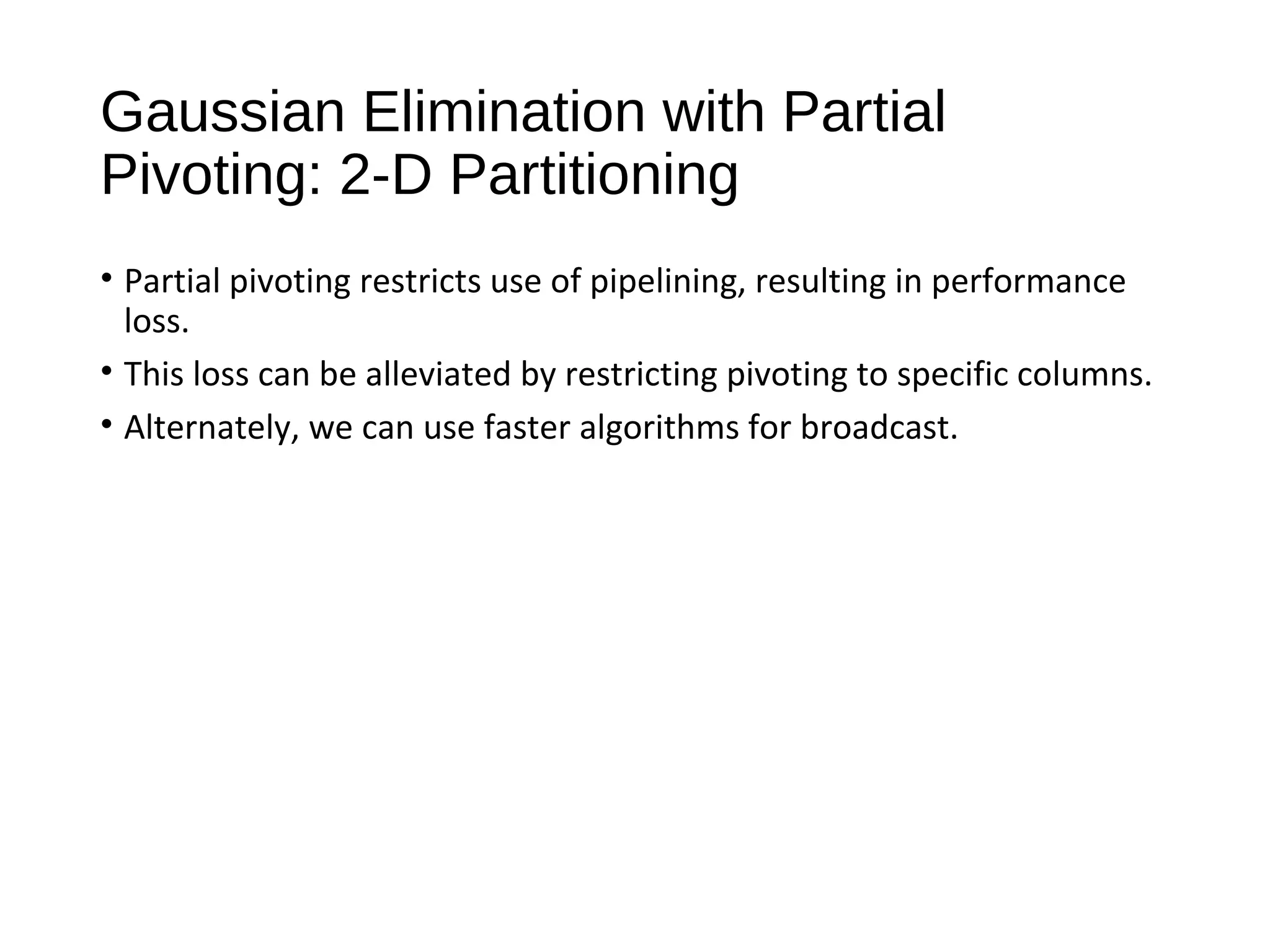 Gaussian Elimination with Partial
Pivoting: 2-D Partitioning
• Partial pivoting restricts use of pipelining, resulting in performance
loss.
• This loss can be alleviated by restricting pivoting to specific columns.
• Alternately, we can use faster algorithms for broadcast.
 