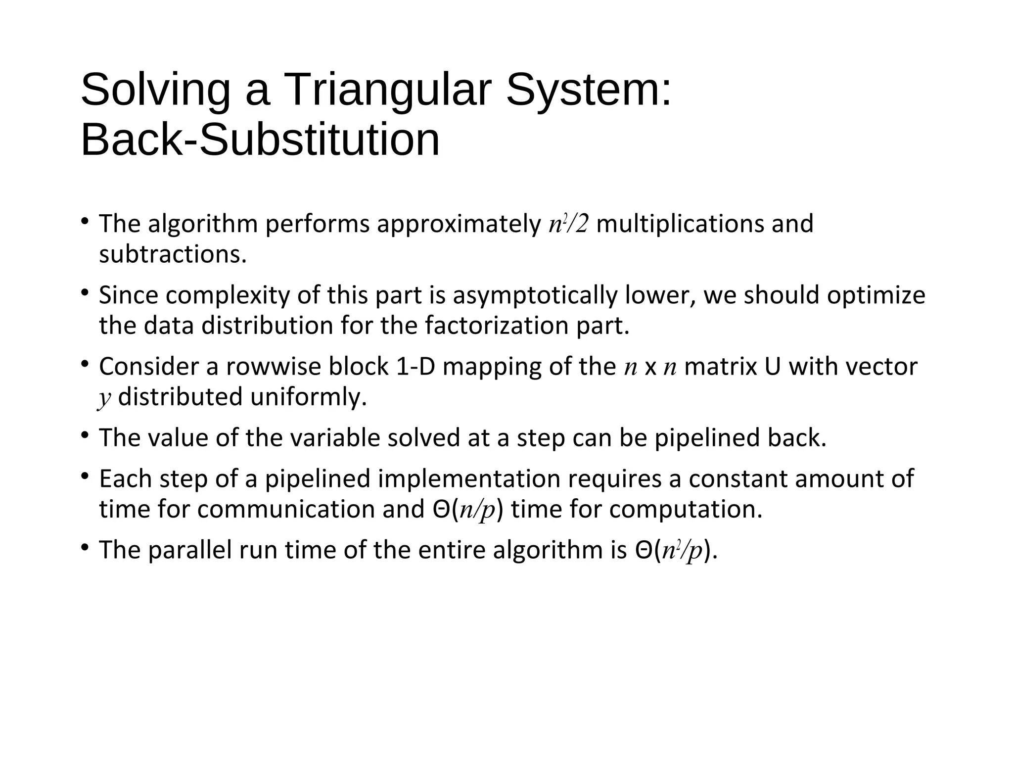 Solving a Triangular System:
Back-Substitution
• The algorithm performs approximately n2
/2 multiplications and
subtractions.
• Since complexity of this part is asymptotically lower, we should optimize
the data distribution for the factorization part.
• Consider a rowwise block 1-D mapping of the n x n matrix U with vector
y distributed uniformly.
• The value of the variable solved at a step can be pipelined back.
• Each step of a pipelined implementation requires a constant amount of
time for communication and Θ(n/p) time for computation.
• The parallel run time of the entire algorithm is Θ(n2
/p).
 