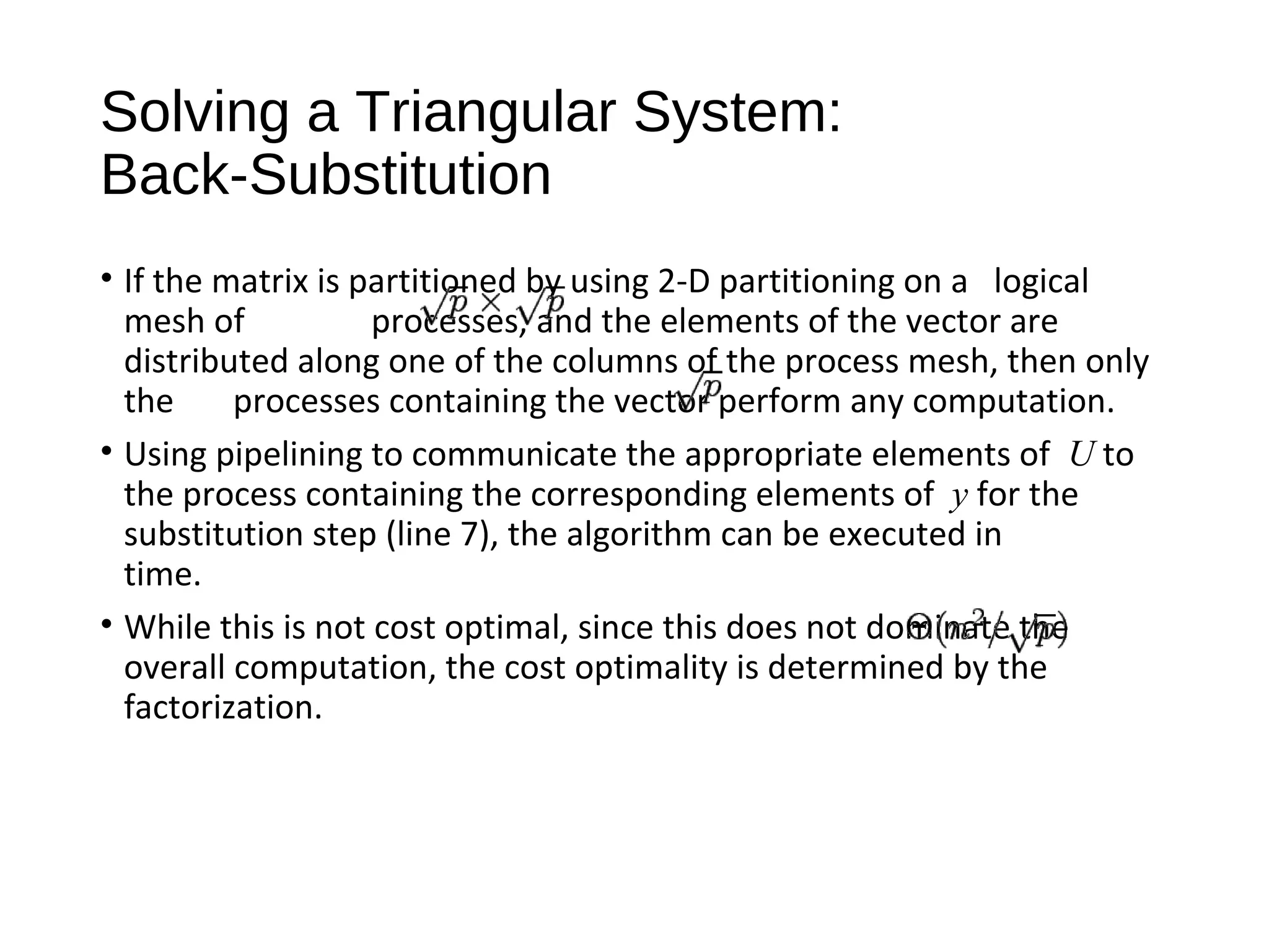 Solving a Triangular System:
Back-Substitution
• If the matrix is partitioned by using 2-D partitioning on a logical
mesh of processes, and the elements of the vector are
distributed along one of the columns of the process mesh, then only
the processes containing the vector perform any computation.
• Using pipelining to communicate the appropriate elements of U to
the process containing the corresponding elements of y for the
substitution step (line 7), the algorithm can be executed in
time.
• While this is not cost optimal, since this does not dominate the
overall computation, the cost optimality is determined by the
factorization.
 