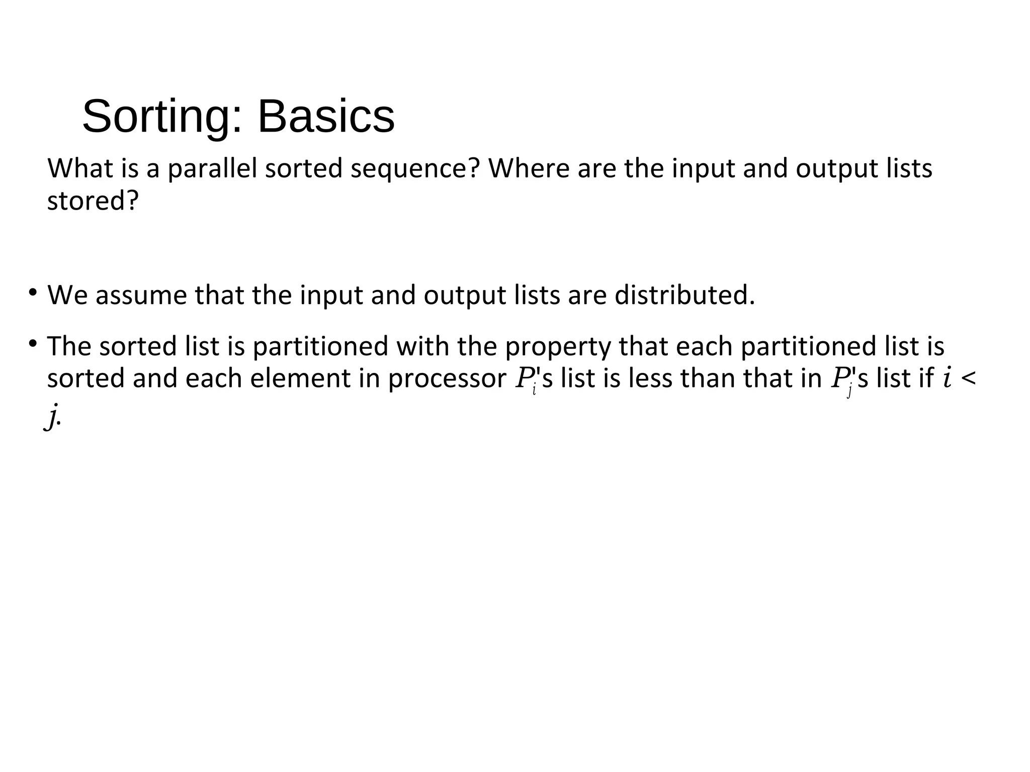 Sorting: Basics
What is a parallel sorted sequence? Where are the input and output lists
stored?
• We assume that the input and output lists are distributed.
• The sorted list is partitioned with the property that each partitioned list is
sorted and each element in processor Pi's list is less than that in Pj's list if i <
j.
 
