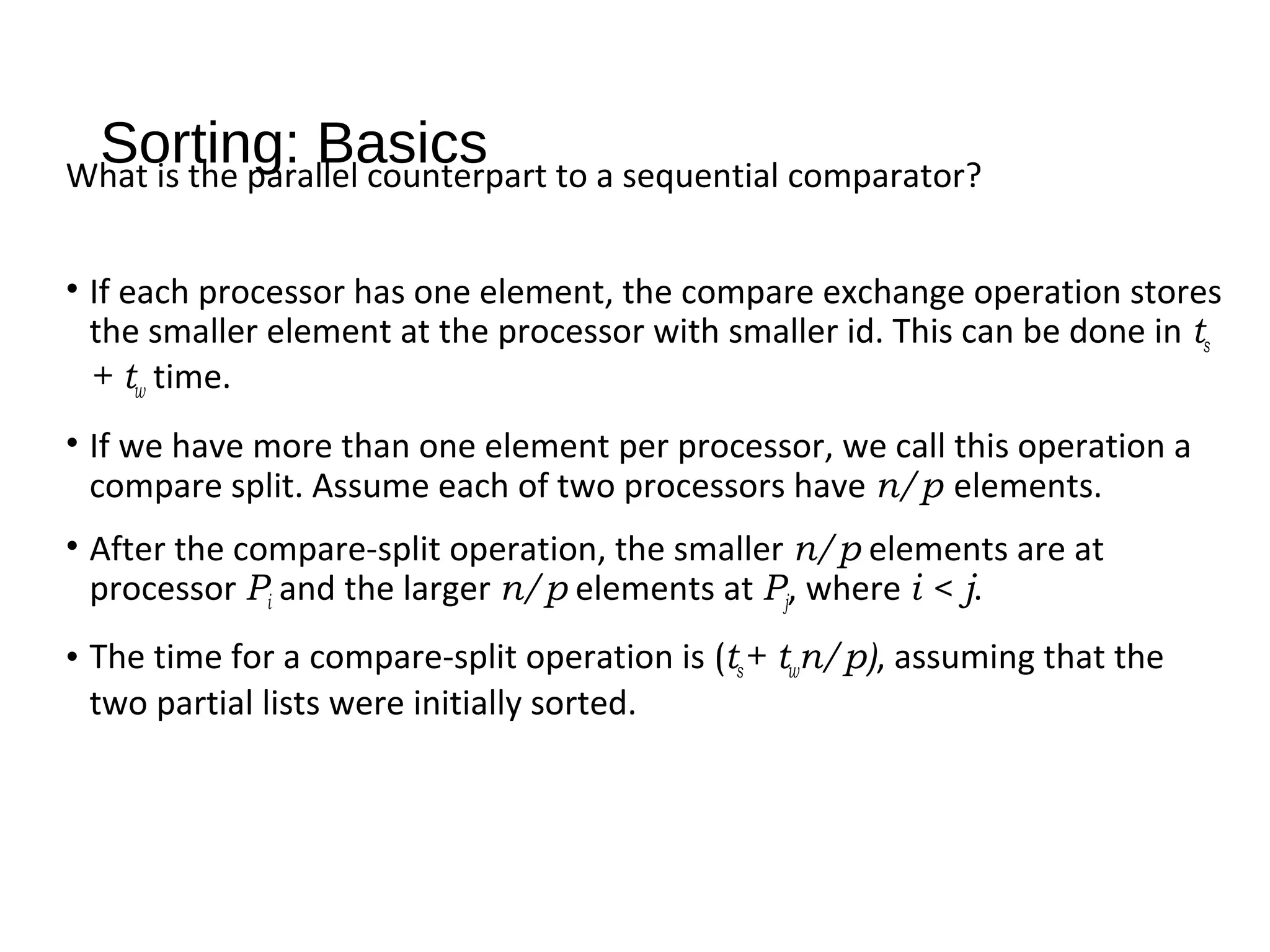 Sorting: BasicsWhat is the parallel counterpart to a sequential comparator?
• If each processor has one element, the compare exchange operation stores
the smaller element at the processor with smaller id. This can be done in ts
+ tw time.
• If we have more than one element per processor, we call this operation a
compare split. Assume each of two processors have n/p elements.
• After the compare-split operation, the smaller n/p elements are at
processor Pi and the larger n/p elements at Pj, where i < j.
• The time for a compare-split operation is (ts+ twn/p), assuming that the
two partial lists were initially sorted.
 