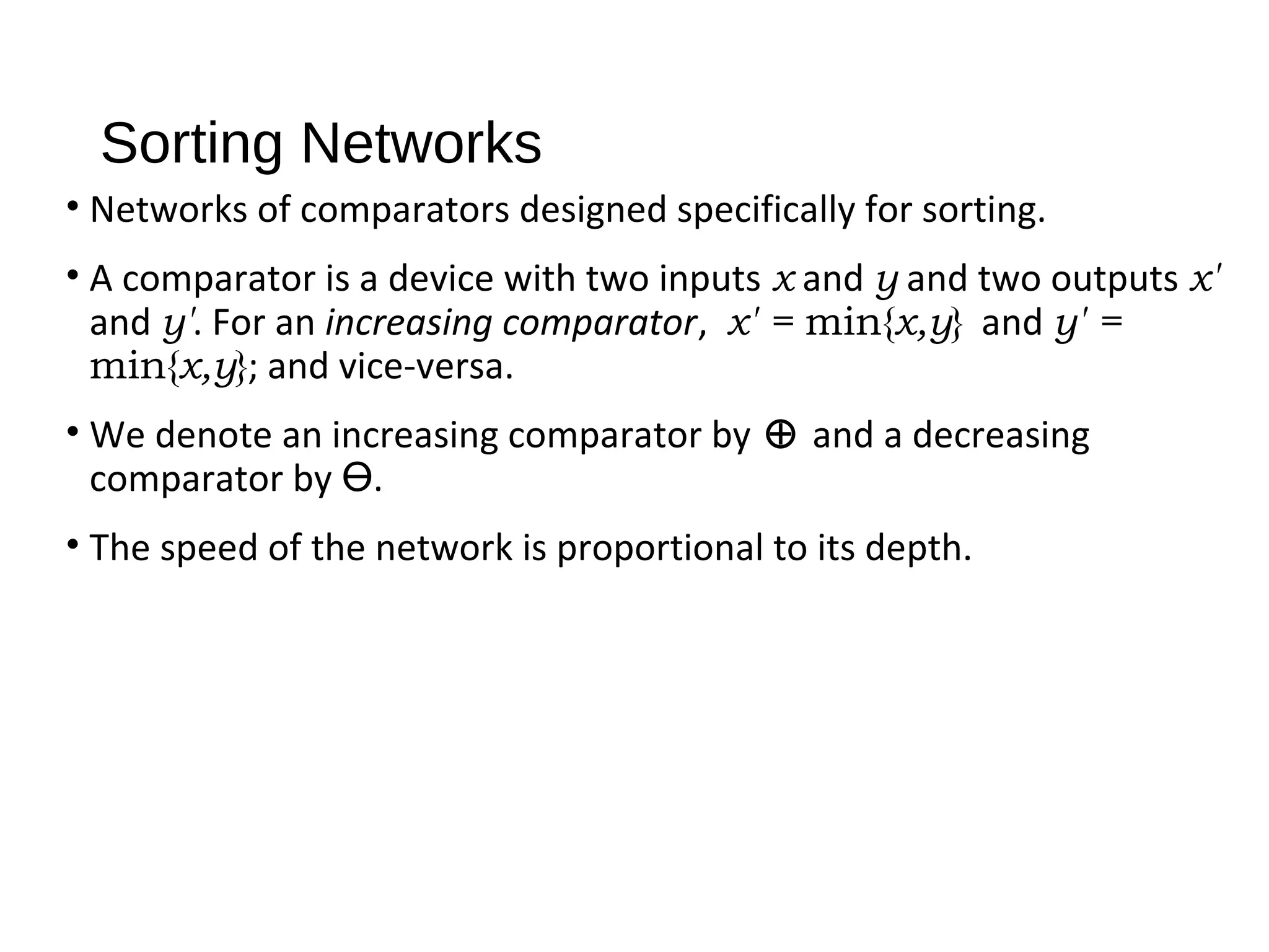 Sorting Networks
• Networks of comparators designed specifically for sorting.
• A comparator is a device with two inputs x and y and two outputs x'
and y'. For an increasing comparator, x' = min{x,y} and y' =
min{x,y}; and vice-versa.
• We denote an increasing comparator by ⊕ and a decreasing
comparator by Ө.
• The speed of the network is proportional to its depth.
 