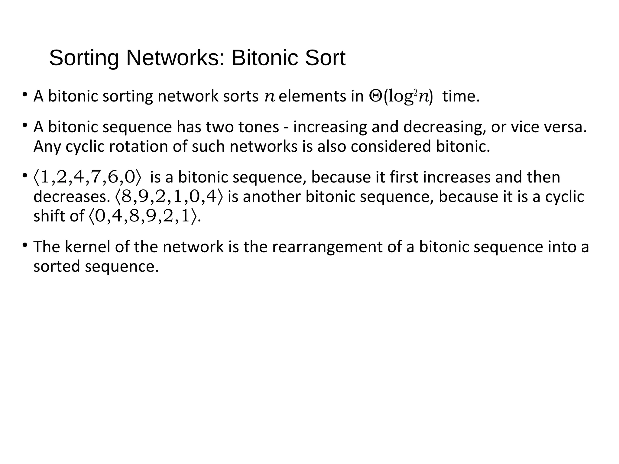 Sorting Networks: Bitonic Sort
• A bitonic sorting network sorts n elements in Θ(log2
n) time.
• A bitonic sequence has two tones - increasing and decreasing, or vice versa.
Any cyclic rotation of such networks is also considered bitonic.
• 〈1,2,4,7,6,0〉 is a bitonic sequence, because it first increases and then
decreases. 〈8,9,2,1,0,4〉 is another bitonic sequence, because it is a cyclic
shift of 〈0,4,8,9,2,1〉.
• The kernel of the network is the rearrangement of a bitonic sequence into a
sorted sequence.
 