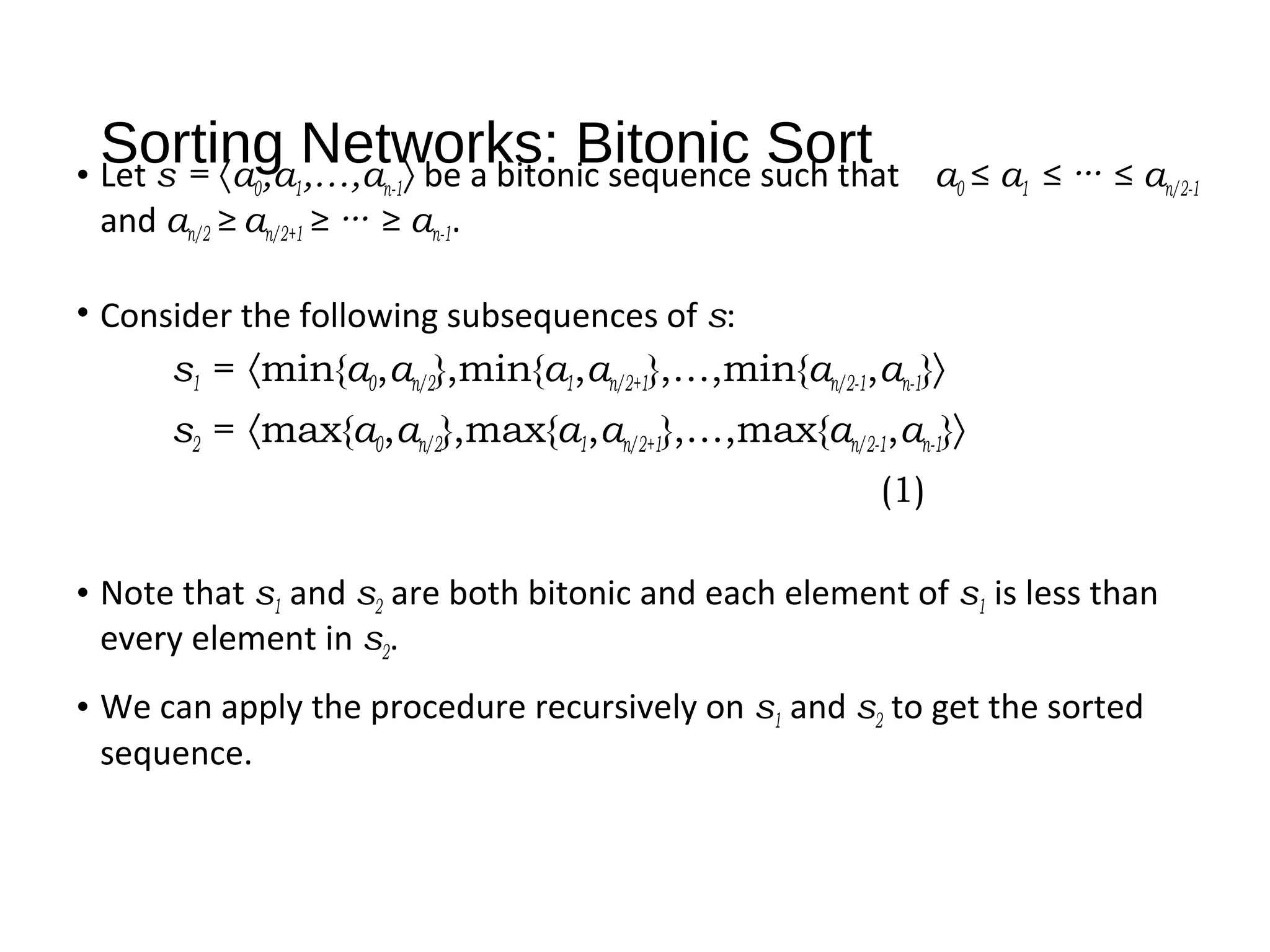 Sorting Networks: Bitonic Sort• Let s = 〈a0,a1,…,an-1〉 be a bitonic sequence such that a0 ≤ a1 ≤ ··· ≤ an/2-1
and an/2 ≥ an/2+1 ≥ ··· ≥ an-1.
• Consider the following subsequences of s:
s1 = 〈min{a0,an/2},min{a1,an/2+1},…,min{an/2-1,an-1}〉
s2 = 〈max{a0,an/2},max{a1,an/2+1},…,max{an/2-1,an-1}〉
(1)
• Note that s1 and s2 are both bitonic and each element of s1 is less than
every element in s2.
• We can apply the procedure recursively on s1 and s2 to get the sorted
sequence.
 