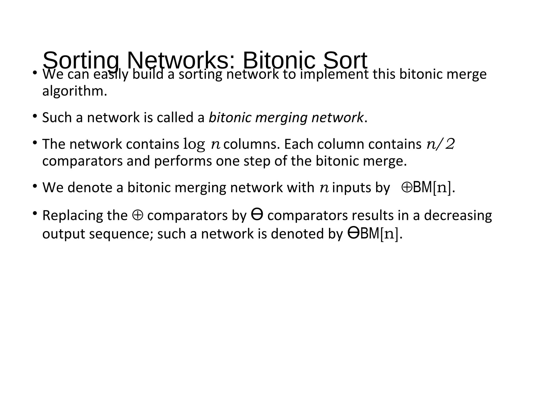 Sorting Networks: Bitonic Sort• We can easily build a sorting network to implement this bitonic merge
algorithm.
• Such a network is called a bitonic merging network.
• The network contains log n columns. Each column contains n/2
comparators and performs one step of the bitonic merge.
• We denote a bitonic merging network with n inputs by ⊕BM[n].
• Replacing the ⊕ comparators by Ө comparators results in a decreasing
output sequence; such a network is denoted by ӨBM[n].
 