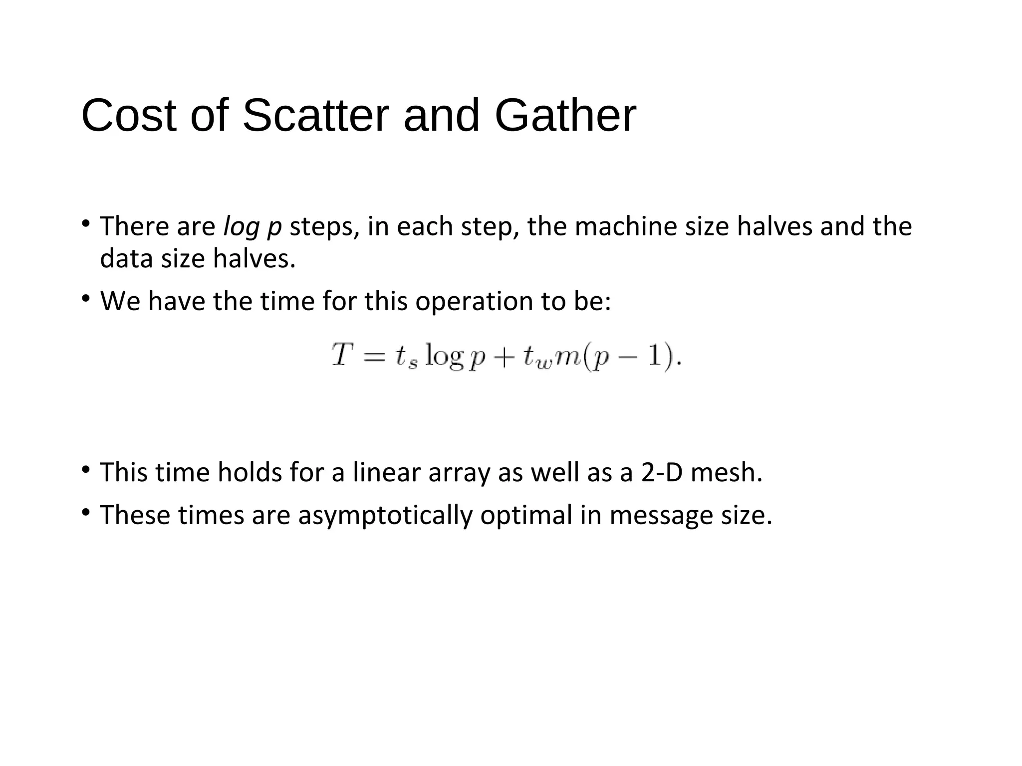 Cost of Scatter and Gather
• There are log p steps, in each step, the machine size halves and the
data size halves.
• We have the time for this operation to be:
• This time holds for a linear array as well as a 2-D mesh.
• These times are asymptotically optimal in message size.
 