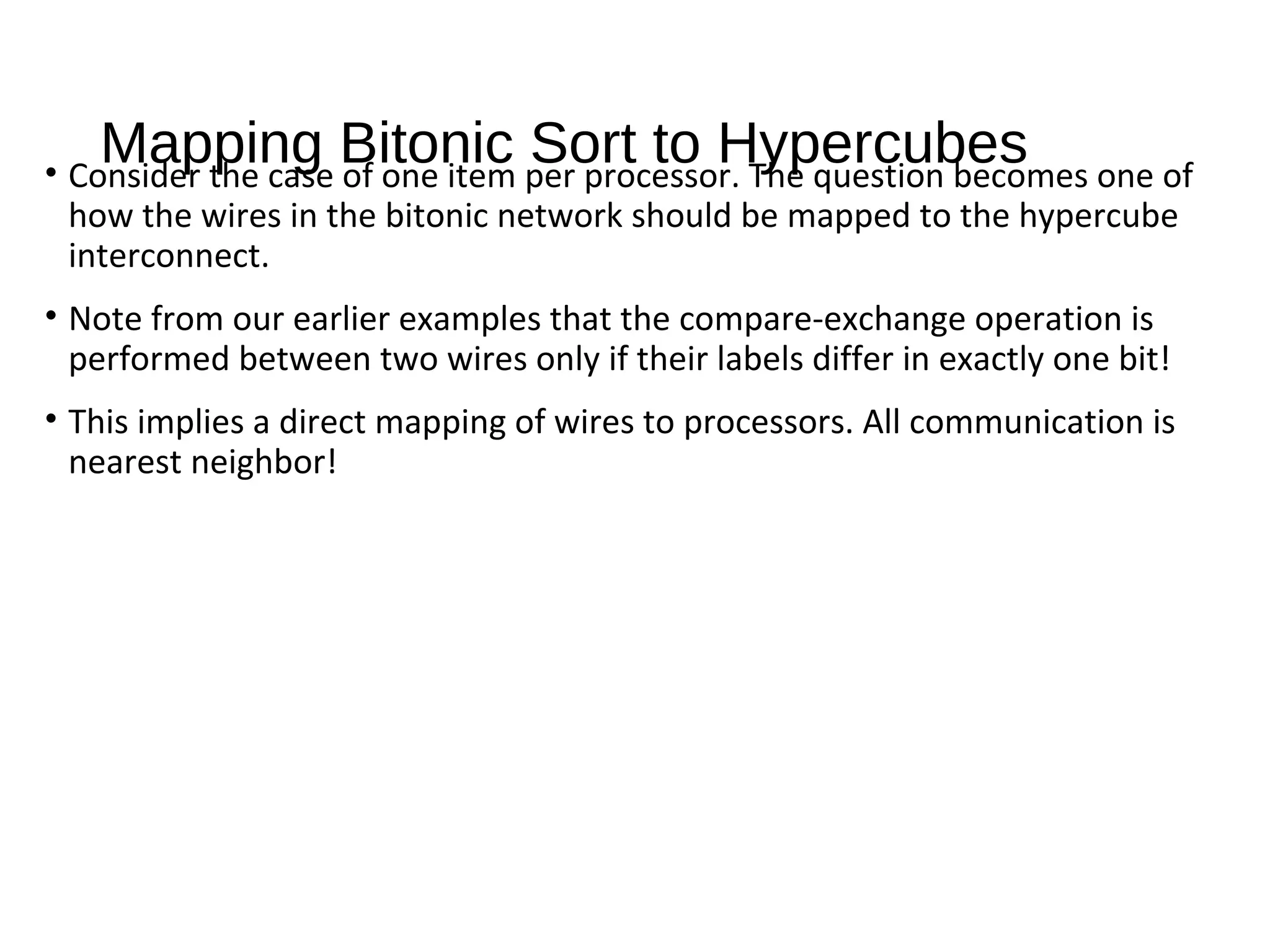 Mapping Bitonic Sort to Hypercubes• Consider the case of one item per processor. The question becomes one of
how the wires in the bitonic network should be mapped to the hypercube
interconnect.
• Note from our earlier examples that the compare-exchange operation is
performed between two wires only if their labels differ in exactly one bit!
• This implies a direct mapping of wires to processors. All communication is
nearest neighbor!
 
