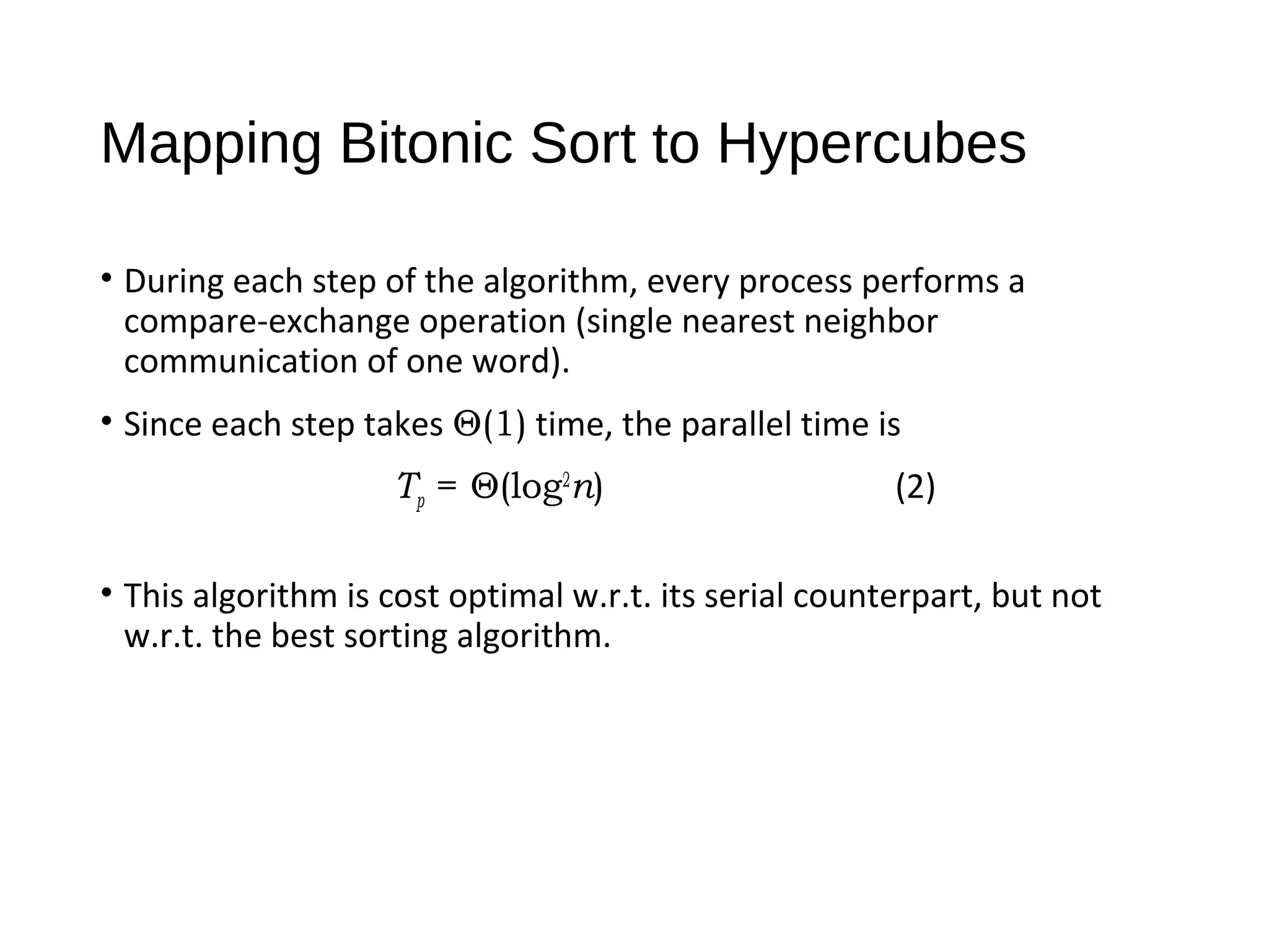 Mapping Bitonic Sort to Hypercubes
• During each step of the algorithm, every process performs a
compare-exchange operation (single nearest neighbor
communication of one word).
• Since each step takes Θ(1) time, the parallel time is
Tp = Θ(log2
n) (2)
• This algorithm is cost optimal w.r.t. its serial counterpart, but not
w.r.t. the best sorting algorithm.
 