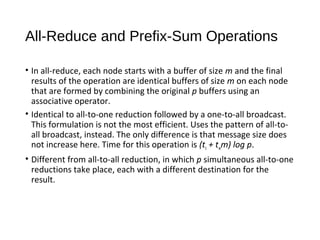 All-Reduce and Prefix-Sum Operations
• In all-reduce, each node starts with a buffer of size m and the final
results of the operation are identical buffers of size m on each node
that are formed by combining the original p buffers using an
associative operator.
• Identical to all-to-one reduction followed by a one-to-all broadcast.
This formulation is not the most efficient. Uses the pattern of all-to-
all broadcast, instead. The only difference is that message size does
not increase here. Time for this operation is (ts + twm) log p.
• Different from all-to-all reduction, in which p simultaneous all-to-one
reductions take place, each with a different destination for the
result.
 