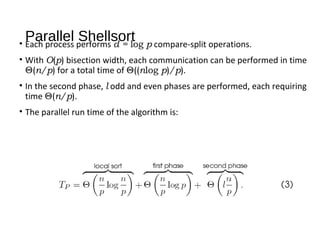 Parallel Shellsort• Each process performs d = log p compare-split operations.
• With O(p) bisection width, each communication can be performed in time
Θ(n/p) for a total time of Θ((nlog p)/p).
• In the second phase, l odd and even phases are performed, each requiring
time Θ(n/p).
• The parallel run time of the algorithm is:
 