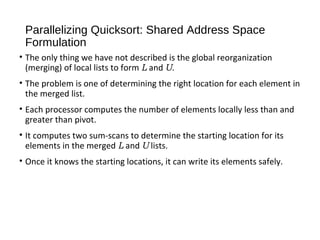 Parallelizing Quicksort: Shared Address Space
Formulation
• The only thing we have not described is the global reorganization
(merging) of local lists to form L and U.
• The problem is one of determining the right location for each element in
the merged list.
• Each processor computes the number of elements locally less than and
greater than pivot.
• It computes two sum-scans to determine the starting location for its
elements in the merged L and U lists.
• Once it knows the starting locations, it can write its elements safely.
 