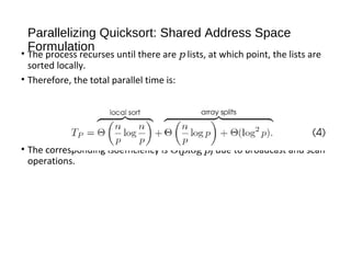 Parallelizing Quicksort: Shared Address Space
Formulation
• The process recurses until there are p lists, at which point, the lists are
sorted locally.
• Therefore, the total parallel time is:
• The corresponding isoefficiency is Θ(plog2
p) due to broadcast and scan
operations.
 